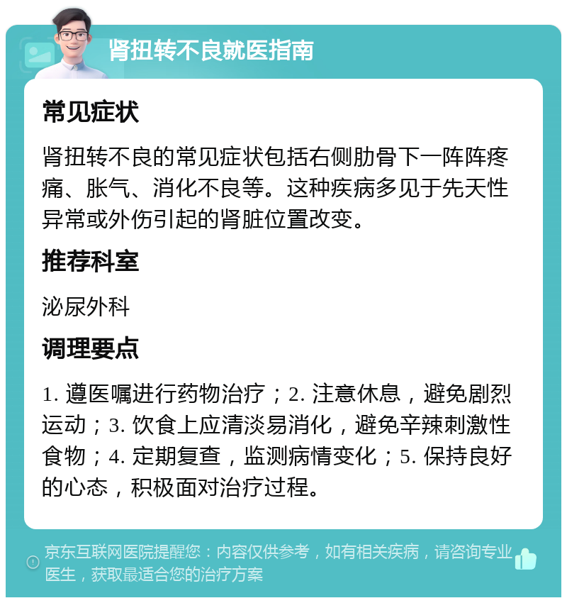 肾扭转不良就医指南 常见症状 肾扭转不良的常见症状包括右侧肋骨下一阵阵疼痛、胀气、消化不良等。这种疾病多见于先天性异常或外伤引起的肾脏位置改变。 推荐科室 泌尿外科 调理要点 1. 遵医嘱进行药物治疗；2. 注意休息，避免剧烈运动；3. 饮食上应清淡易消化，避免辛辣刺激性食物；4. 定期复查，监测病情变化；5. 保持良好的心态，积极面对治疗过程。