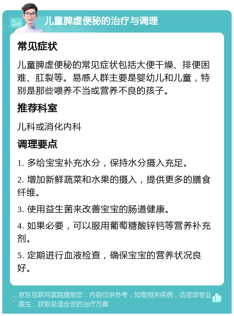 儿童脾虚便秘的治疗与调理 常见症状 儿童脾虚便秘的常见症状包括大便干燥、排便困难、肛裂等。易感人群主要是婴幼儿和儿童，特别是那些喂养不当或营养不良的孩子。 推荐科室 儿科或消化内科 调理要点 1. 多给宝宝补充水分，保持水分摄入充足。 2. 增加新鲜蔬菜和水果的摄入，提供更多的膳食纤维。 3. 使用益生菌来改善宝宝的肠道健康。 4. 如果必要，可以服用葡萄糖酸锌钙等营养补充剂。 5. 定期进行血液检查，确保宝宝的营养状况良好。