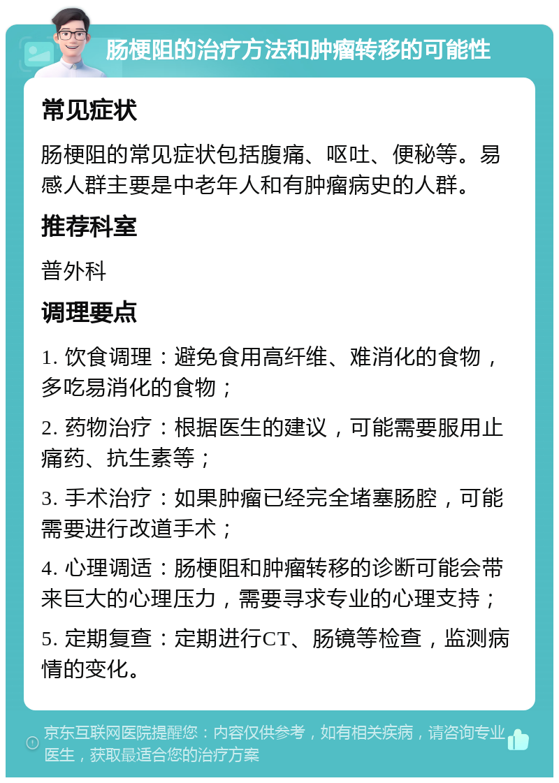 肠梗阻的治疗方法和肿瘤转移的可能性 常见症状 肠梗阻的常见症状包括腹痛、呕吐、便秘等。易感人群主要是中老年人和有肿瘤病史的人群。 推荐科室 普外科 调理要点 1. 饮食调理：避免食用高纤维、难消化的食物，多吃易消化的食物； 2. 药物治疗：根据医生的建议，可能需要服用止痛药、抗生素等； 3. 手术治疗：如果肿瘤已经完全堵塞肠腔，可能需要进行改道手术； 4. 心理调适：肠梗阻和肿瘤转移的诊断可能会带来巨大的心理压力，需要寻求专业的心理支持； 5. 定期复查：定期进行CT、肠镜等检查，监测病情的变化。