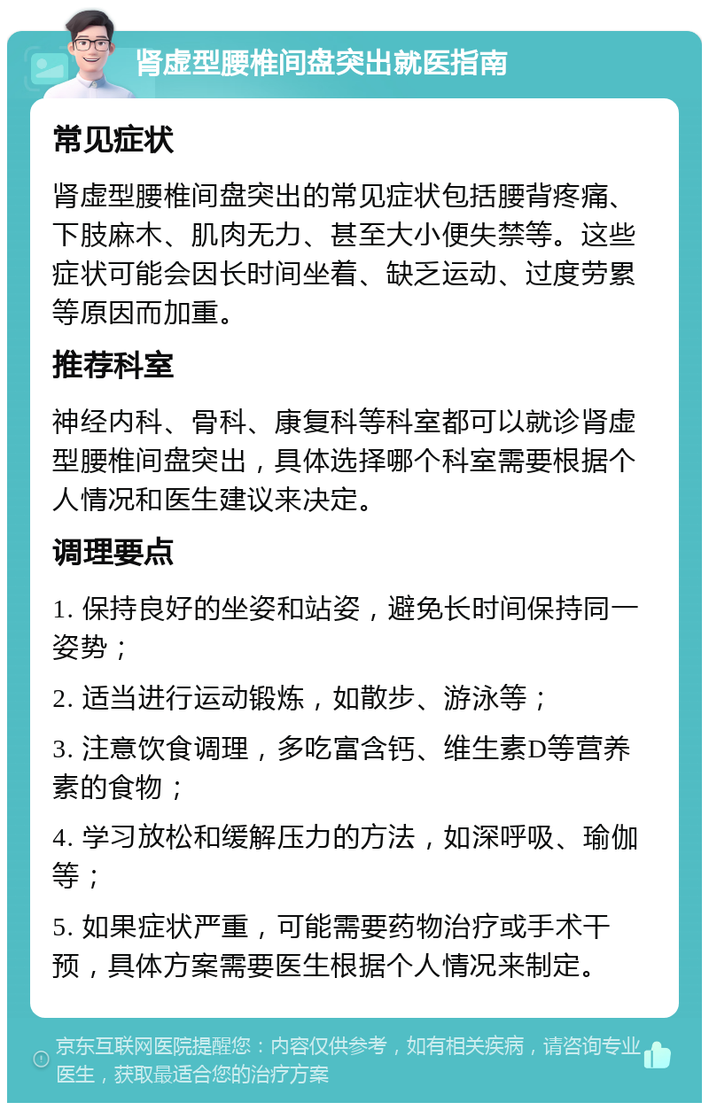 肾虚型腰椎间盘突出就医指南 常见症状 肾虚型腰椎间盘突出的常见症状包括腰背疼痛、下肢麻木、肌肉无力、甚至大小便失禁等。这些症状可能会因长时间坐着、缺乏运动、过度劳累等原因而加重。 推荐科室 神经内科、骨科、康复科等科室都可以就诊肾虚型腰椎间盘突出，具体选择哪个科室需要根据个人情况和医生建议来决定。 调理要点 1. 保持良好的坐姿和站姿，避免长时间保持同一姿势； 2. 适当进行运动锻炼，如散步、游泳等； 3. 注意饮食调理，多吃富含钙、维生素D等营养素的食物； 4. 学习放松和缓解压力的方法，如深呼吸、瑜伽等； 5. 如果症状严重，可能需要药物治疗或手术干预，具体方案需要医生根据个人情况来制定。