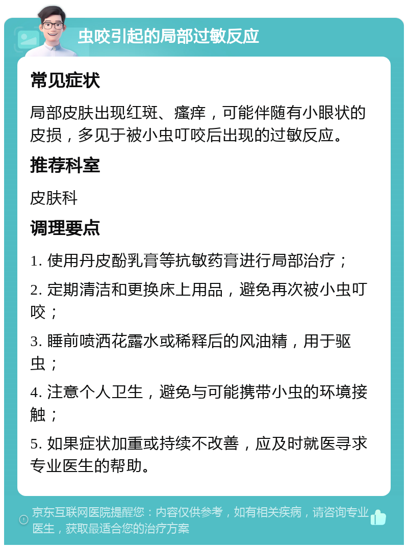 虫咬引起的局部过敏反应 常见症状 局部皮肤出现红斑、瘙痒，可能伴随有小眼状的皮损，多见于被小虫叮咬后出现的过敏反应。 推荐科室 皮肤科 调理要点 1. 使用丹皮酚乳膏等抗敏药膏进行局部治疗； 2. 定期清洁和更换床上用品，避免再次被小虫叮咬； 3. 睡前喷洒花露水或稀释后的风油精，用于驱虫； 4. 注意个人卫生，避免与可能携带小虫的环境接触； 5. 如果症状加重或持续不改善，应及时就医寻求专业医生的帮助。