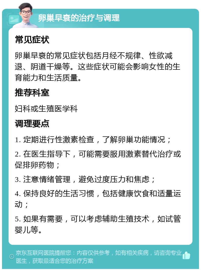 卵巢早衰的治疗与调理 常见症状 卵巢早衰的常见症状包括月经不规律、性欲减退、阴道干燥等。这些症状可能会影响女性的生育能力和生活质量。 推荐科室 妇科或生殖医学科 调理要点 1. 定期进行性激素检查，了解卵巢功能情况； 2. 在医生指导下，可能需要服用激素替代治疗或促排卵药物； 3. 注意情绪管理，避免过度压力和焦虑； 4. 保持良好的生活习惯，包括健康饮食和适量运动； 5. 如果有需要，可以考虑辅助生殖技术，如试管婴儿等。