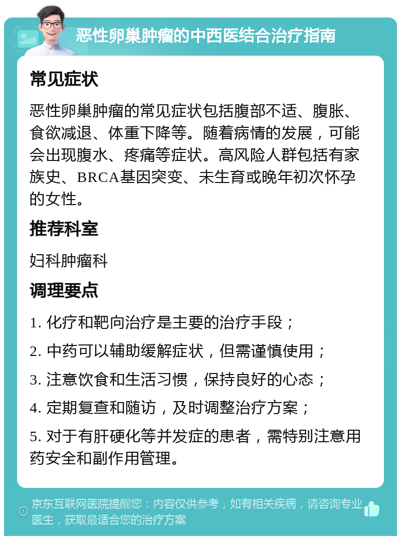 恶性卵巢肿瘤的中西医结合治疗指南 常见症状 恶性卵巢肿瘤的常见症状包括腹部不适、腹胀、食欲减退、体重下降等。随着病情的发展，可能会出现腹水、疼痛等症状。高风险人群包括有家族史、BRCA基因突变、未生育或晚年初次怀孕的女性。 推荐科室 妇科肿瘤科 调理要点 1. 化疗和靶向治疗是主要的治疗手段； 2. 中药可以辅助缓解症状，但需谨慎使用； 3. 注意饮食和生活习惯，保持良好的心态； 4. 定期复查和随访，及时调整治疗方案； 5. 对于有肝硬化等并发症的患者，需特别注意用药安全和副作用管理。