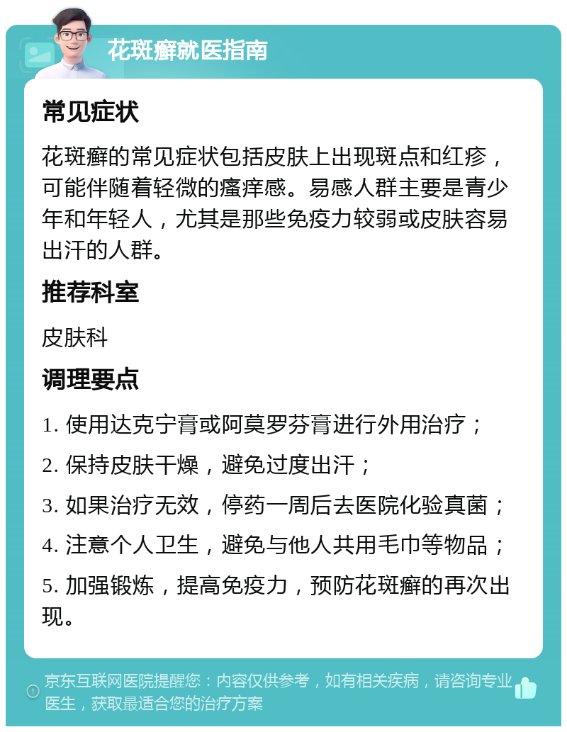 花斑癣就医指南 常见症状 花斑癣的常见症状包括皮肤上出现斑点和红疹，可能伴随着轻微的瘙痒感。易感人群主要是青少年和年轻人，尤其是那些免疫力较弱或皮肤容易出汗的人群。 推荐科室 皮肤科 调理要点 1. 使用达克宁膏或阿莫罗芬膏进行外用治疗； 2. 保持皮肤干燥，避免过度出汗； 3. 如果治疗无效，停药一周后去医院化验真菌； 4. 注意个人卫生，避免与他人共用毛巾等物品； 5. 加强锻炼，提高免疫力，预防花斑癣的再次出现。