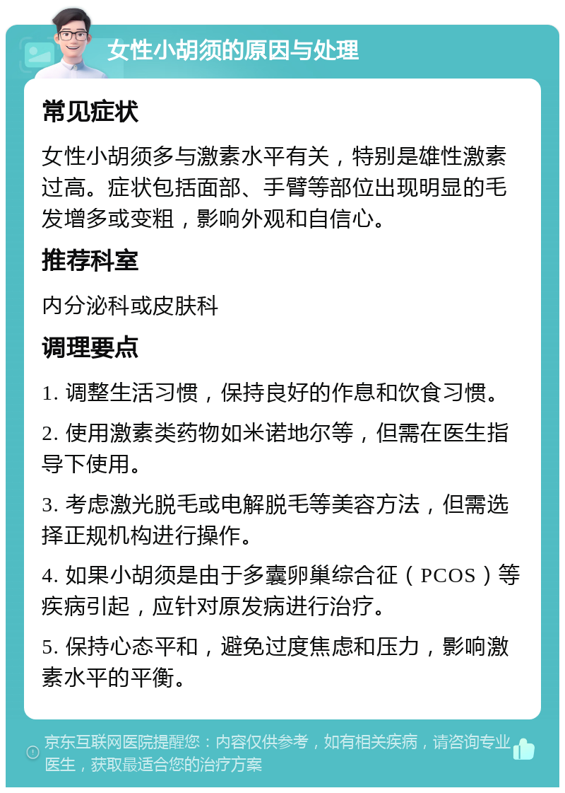 女性小胡须的原因与处理 常见症状 女性小胡须多与激素水平有关，特别是雄性激素过高。症状包括面部、手臂等部位出现明显的毛发增多或变粗，影响外观和自信心。 推荐科室 内分泌科或皮肤科 调理要点 1. 调整生活习惯，保持良好的作息和饮食习惯。 2. 使用激素类药物如米诺地尔等，但需在医生指导下使用。 3. 考虑激光脱毛或电解脱毛等美容方法，但需选择正规机构进行操作。 4. 如果小胡须是由于多囊卵巢综合征（PCOS）等疾病引起，应针对原发病进行治疗。 5. 保持心态平和，避免过度焦虑和压力，影响激素水平的平衡。