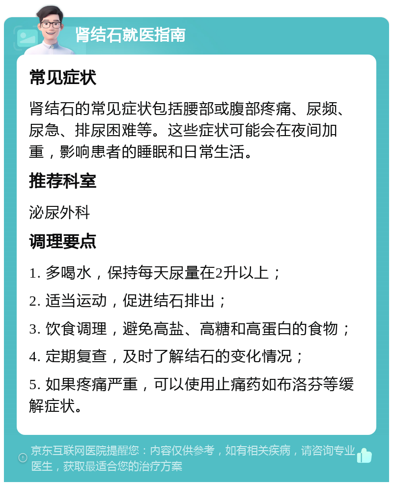 肾结石就医指南 常见症状 肾结石的常见症状包括腰部或腹部疼痛、尿频、尿急、排尿困难等。这些症状可能会在夜间加重，影响患者的睡眠和日常生活。 推荐科室 泌尿外科 调理要点 1. 多喝水，保持每天尿量在2升以上； 2. 适当运动，促进结石排出； 3. 饮食调理，避免高盐、高糖和高蛋白的食物； 4. 定期复查，及时了解结石的变化情况； 5. 如果疼痛严重，可以使用止痛药如布洛芬等缓解症状。