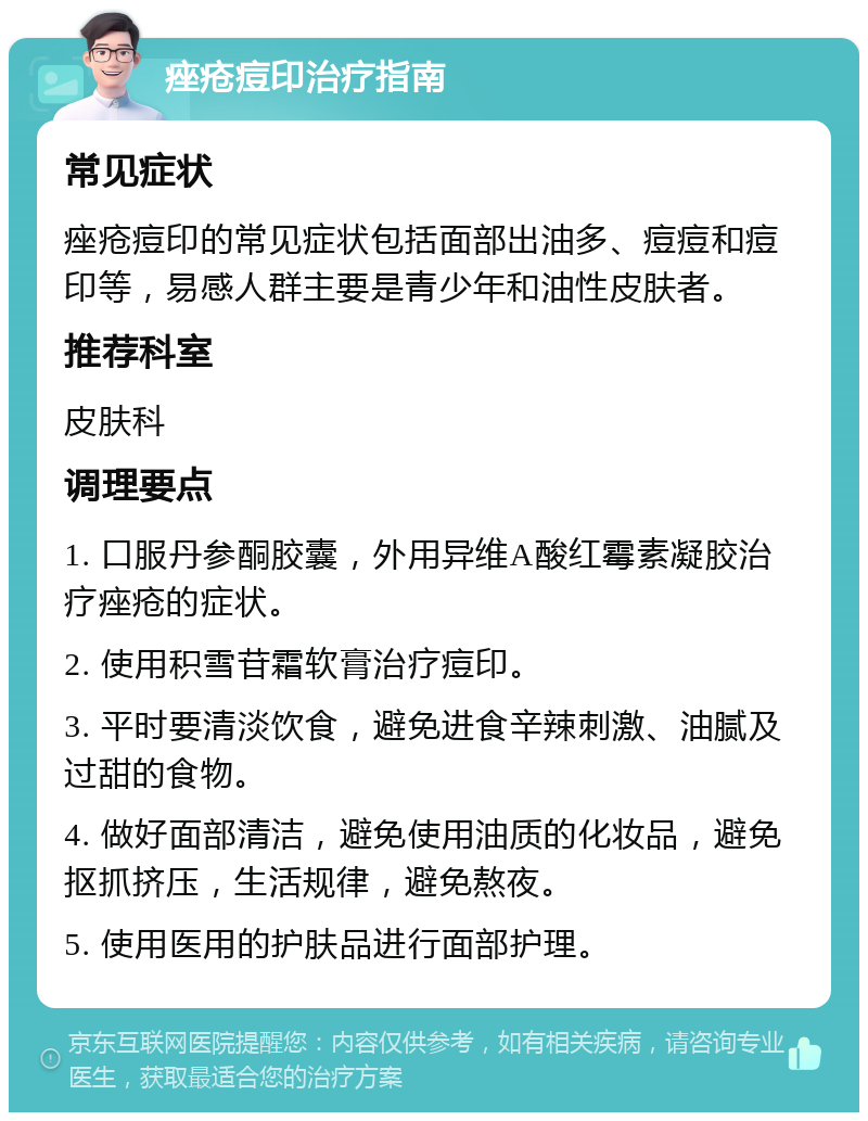 痤疮痘印治疗指南 常见症状 痤疮痘印的常见症状包括面部出油多、痘痘和痘印等，易感人群主要是青少年和油性皮肤者。 推荐科室 皮肤科 调理要点 1. 口服丹参酮胶囊，外用异维A酸红霉素凝胶治疗痤疮的症状。 2. 使用积雪苷霜软膏治疗痘印。 3. 平时要清淡饮食，避免进食辛辣刺激、油腻及过甜的食物。 4. 做好面部清洁，避免使用油质的化妆品，避免抠抓挤压，生活规律，避免熬夜。 5. 使用医用的护肤品进行面部护理。