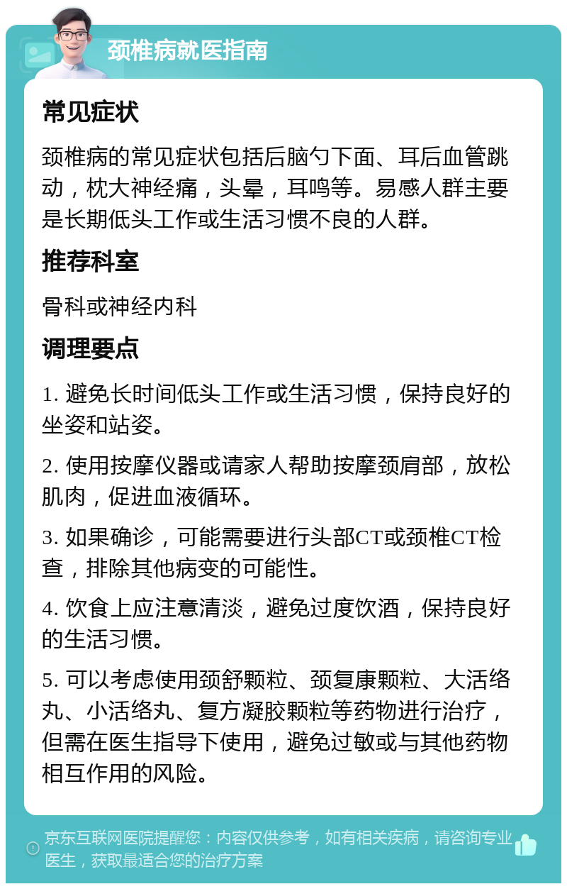 颈椎病就医指南 常见症状 颈椎病的常见症状包括后脑勺下面、耳后血管跳动，枕大神经痛，头晕，耳鸣等。易感人群主要是长期低头工作或生活习惯不良的人群。 推荐科室 骨科或神经内科 调理要点 1. 避免长时间低头工作或生活习惯，保持良好的坐姿和站姿。 2. 使用按摩仪器或请家人帮助按摩颈肩部，放松肌肉，促进血液循环。 3. 如果确诊，可能需要进行头部CT或颈椎CT检查，排除其他病变的可能性。 4. 饮食上应注意清淡，避免过度饮酒，保持良好的生活习惯。 5. 可以考虑使用颈舒颗粒、颈复康颗粒、大活络丸、小活络丸、复方凝胶颗粒等药物进行治疗，但需在医生指导下使用，避免过敏或与其他药物相互作用的风险。