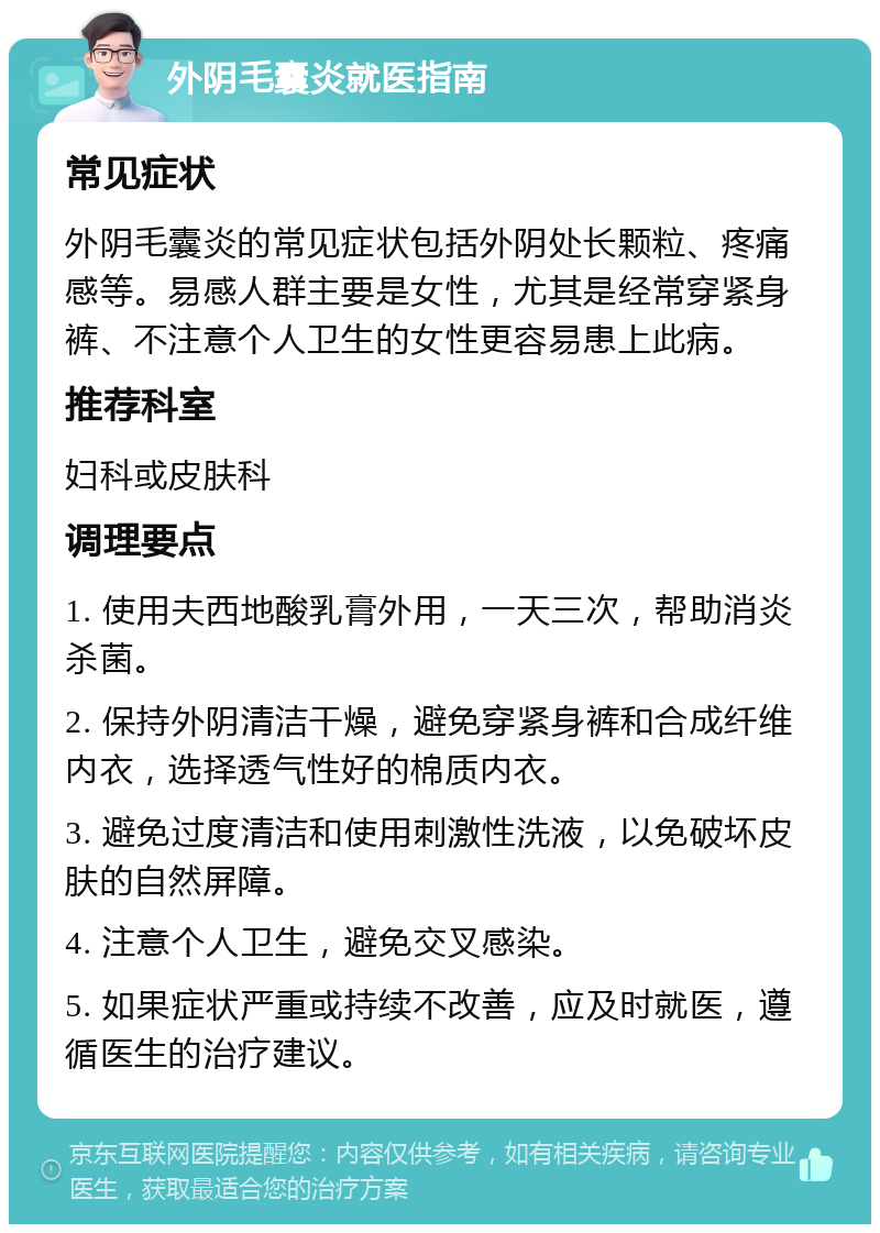 外阴毛囊炎就医指南 常见症状 外阴毛囊炎的常见症状包括外阴处长颗粒、疼痛感等。易感人群主要是女性，尤其是经常穿紧身裤、不注意个人卫生的女性更容易患上此病。 推荐科室 妇科或皮肤科 调理要点 1. 使用夫西地酸乳膏外用，一天三次，帮助消炎杀菌。 2. 保持外阴清洁干燥，避免穿紧身裤和合成纤维内衣，选择透气性好的棉质内衣。 3. 避免过度清洁和使用刺激性洗液，以免破坏皮肤的自然屏障。 4. 注意个人卫生，避免交叉感染。 5. 如果症状严重或持续不改善，应及时就医，遵循医生的治疗建议。