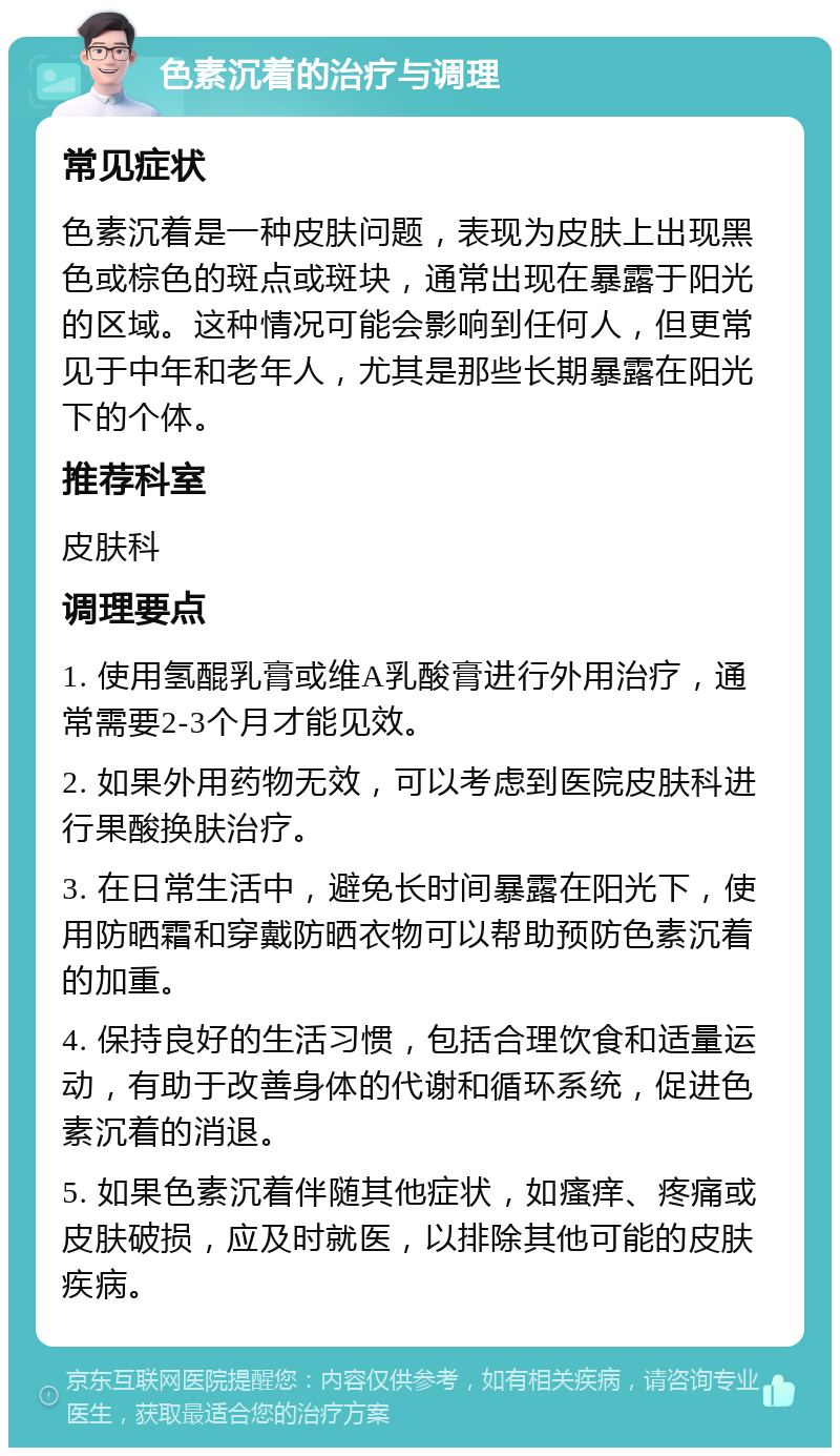 色素沉着的治疗与调理 常见症状 色素沉着是一种皮肤问题，表现为皮肤上出现黑色或棕色的斑点或斑块，通常出现在暴露于阳光的区域。这种情况可能会影响到任何人，但更常见于中年和老年人，尤其是那些长期暴露在阳光下的个体。 推荐科室 皮肤科 调理要点 1. 使用氢醌乳膏或维A乳酸膏进行外用治疗，通常需要2-3个月才能见效。 2. 如果外用药物无效，可以考虑到医院皮肤科进行果酸换肤治疗。 3. 在日常生活中，避免长时间暴露在阳光下，使用防晒霜和穿戴防晒衣物可以帮助预防色素沉着的加重。 4. 保持良好的生活习惯，包括合理饮食和适量运动，有助于改善身体的代谢和循环系统，促进色素沉着的消退。 5. 如果色素沉着伴随其他症状，如瘙痒、疼痛或皮肤破损，应及时就医，以排除其他可能的皮肤疾病。