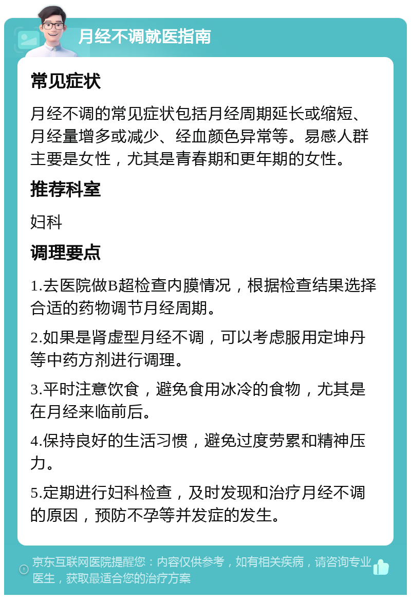 月经不调就医指南 常见症状 月经不调的常见症状包括月经周期延长或缩短、月经量增多或减少、经血颜色异常等。易感人群主要是女性，尤其是青春期和更年期的女性。 推荐科室 妇科 调理要点 1.去医院做B超检查内膜情况，根据检查结果选择合适的药物调节月经周期。 2.如果是肾虚型月经不调，可以考虑服用定坤丹等中药方剂进行调理。 3.平时注意饮食，避免食用冰冷的食物，尤其是在月经来临前后。 4.保持良好的生活习惯，避免过度劳累和精神压力。 5.定期进行妇科检查，及时发现和治疗月经不调的原因，预防不孕等并发症的发生。