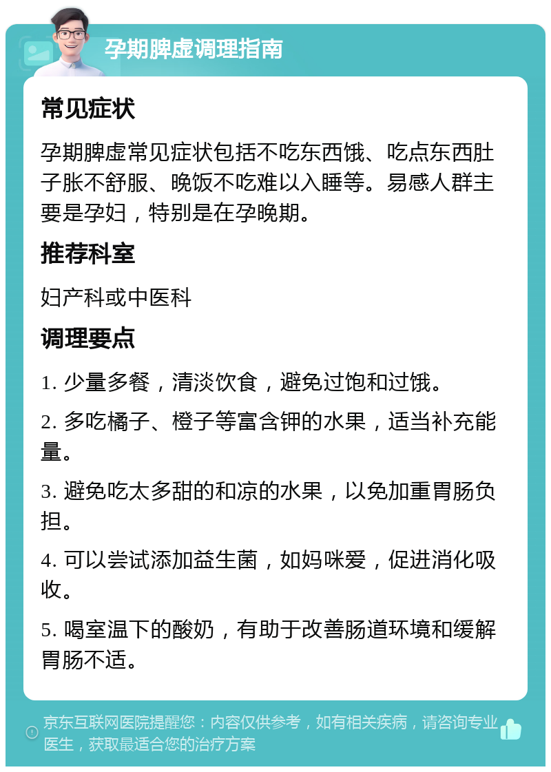 孕期脾虚调理指南 常见症状 孕期脾虚常见症状包括不吃东西饿、吃点东西肚子胀不舒服、晚饭不吃难以入睡等。易感人群主要是孕妇，特别是在孕晚期。 推荐科室 妇产科或中医科 调理要点 1. 少量多餐，清淡饮食，避免过饱和过饿。 2. 多吃橘子、橙子等富含钾的水果，适当补充能量。 3. 避免吃太多甜的和凉的水果，以免加重胃肠负担。 4. 可以尝试添加益生菌，如妈咪爱，促进消化吸收。 5. 喝室温下的酸奶，有助于改善肠道环境和缓解胃肠不适。