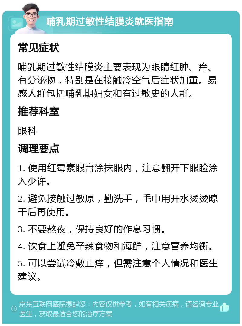 哺乳期过敏性结膜炎就医指南 常见症状 哺乳期过敏性结膜炎主要表现为眼睛红肿、痒、有分泌物，特别是在接触冷空气后症状加重。易感人群包括哺乳期妇女和有过敏史的人群。 推荐科室 眼科 调理要点 1. 使用红霉素眼膏涂抹眼内，注意翻开下眼睑涂入少许。 2. 避免接触过敏原，勤洗手，毛巾用开水烫烫晾干后再使用。 3. 不要熬夜，保持良好的作息习惯。 4. 饮食上避免辛辣食物和海鲜，注意营养均衡。 5. 可以尝试冷敷止痒，但需注意个人情况和医生建议。