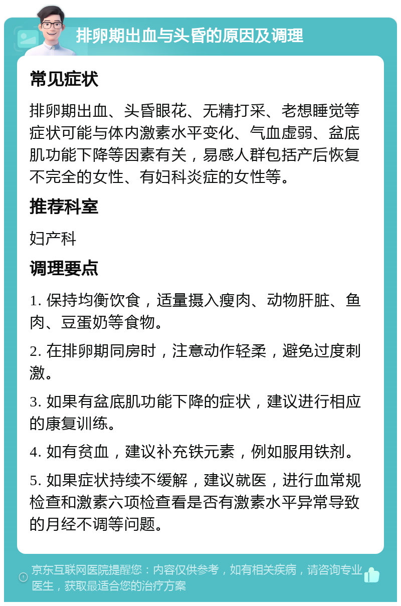 排卵期出血与头昏的原因及调理 常见症状 排卵期出血、头昏眼花、无精打采、老想睡觉等症状可能与体内激素水平变化、气血虚弱、盆底肌功能下降等因素有关，易感人群包括产后恢复不完全的女性、有妇科炎症的女性等。 推荐科室 妇产科 调理要点 1. 保持均衡饮食，适量摄入瘦肉、动物肝脏、鱼肉、豆蛋奶等食物。 2. 在排卵期同房时，注意动作轻柔，避免过度刺激。 3. 如果有盆底肌功能下降的症状，建议进行相应的康复训练。 4. 如有贫血，建议补充铁元素，例如服用铁剂。 5. 如果症状持续不缓解，建议就医，进行血常规检查和激素六项检查看是否有激素水平异常导致的月经不调等问题。