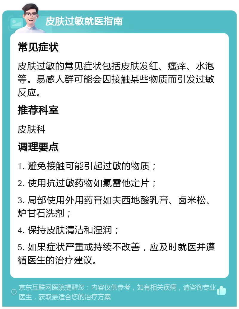 皮肤过敏就医指南 常见症状 皮肤过敏的常见症状包括皮肤发红、瘙痒、水泡等。易感人群可能会因接触某些物质而引发过敏反应。 推荐科室 皮肤科 调理要点 1. 避免接触可能引起过敏的物质； 2. 使用抗过敏药物如氯雷他定片； 3. 局部使用外用药膏如夫西地酸乳膏、卤米松、炉甘石洗剂； 4. 保持皮肤清洁和湿润； 5. 如果症状严重或持续不改善，应及时就医并遵循医生的治疗建议。