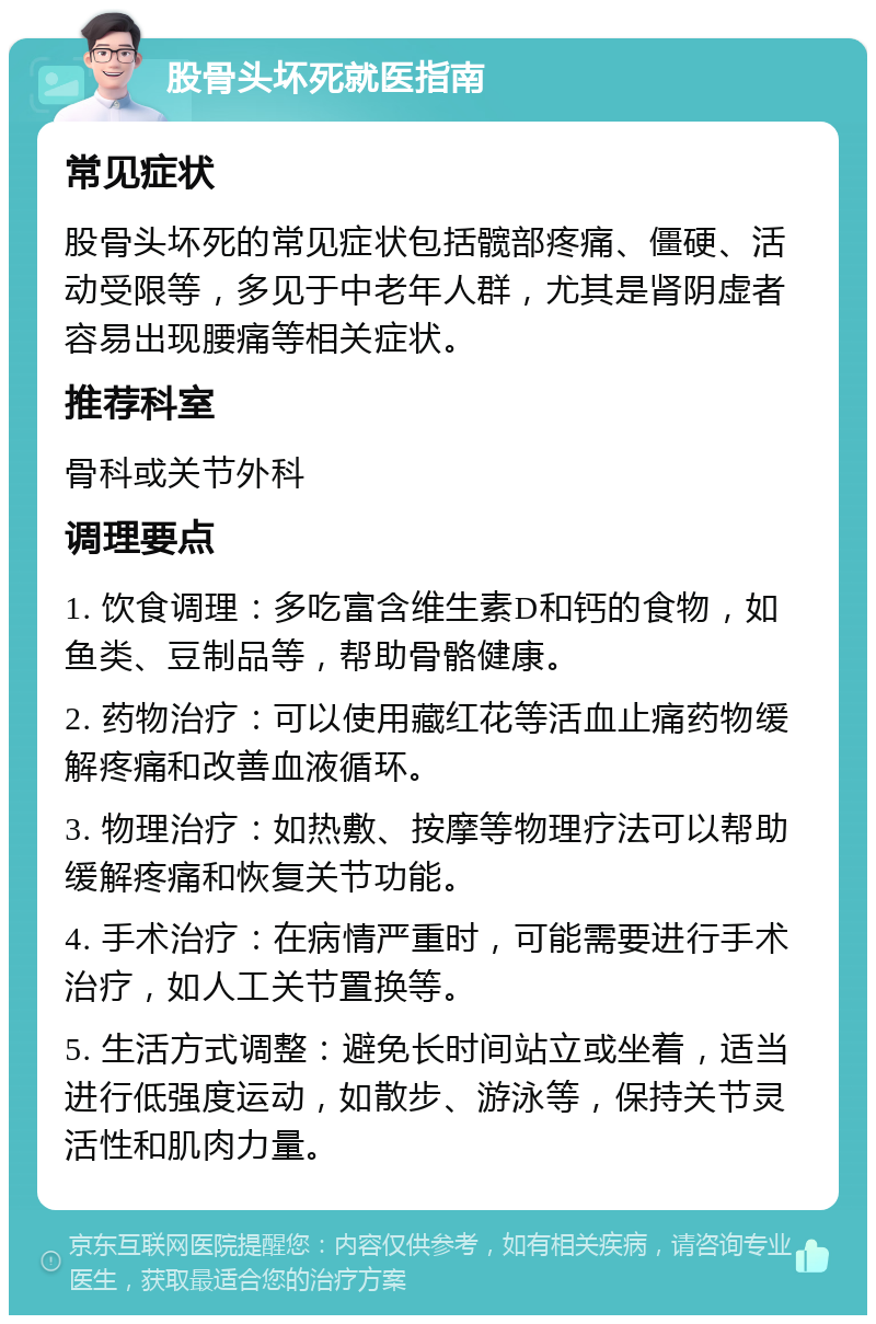 股骨头坏死就医指南 常见症状 股骨头坏死的常见症状包括髋部疼痛、僵硬、活动受限等，多见于中老年人群，尤其是肾阴虚者容易出现腰痛等相关症状。 推荐科室 骨科或关节外科 调理要点 1. 饮食调理：多吃富含维生素D和钙的食物，如鱼类、豆制品等，帮助骨骼健康。 2. 药物治疗：可以使用藏红花等活血止痛药物缓解疼痛和改善血液循环。 3. 物理治疗：如热敷、按摩等物理疗法可以帮助缓解疼痛和恢复关节功能。 4. 手术治疗：在病情严重时，可能需要进行手术治疗，如人工关节置换等。 5. 生活方式调整：避免长时间站立或坐着，适当进行低强度运动，如散步、游泳等，保持关节灵活性和肌肉力量。