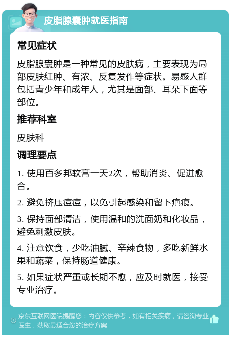 皮脂腺囊肿就医指南 常见症状 皮脂腺囊肿是一种常见的皮肤病，主要表现为局部皮肤红肿、有浓、反复发作等症状。易感人群包括青少年和成年人，尤其是面部、耳朵下面等部位。 推荐科室 皮肤科 调理要点 1. 使用百多邦软膏一天2次，帮助消炎、促进愈合。 2. 避免挤压痘痘，以免引起感染和留下疤痕。 3. 保持面部清洁，使用温和的洗面奶和化妆品，避免刺激皮肤。 4. 注意饮食，少吃油腻、辛辣食物，多吃新鲜水果和蔬菜，保持肠道健康。 5. 如果症状严重或长期不愈，应及时就医，接受专业治疗。