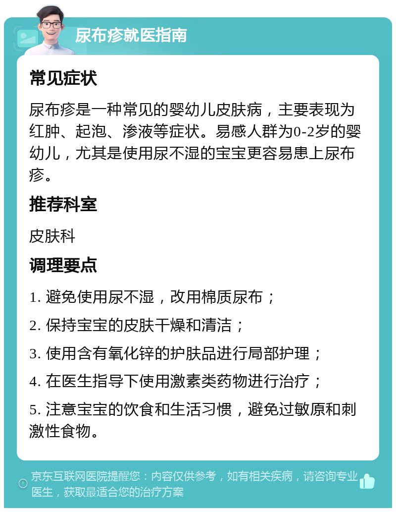 尿布疹就医指南 常见症状 尿布疹是一种常见的婴幼儿皮肤病，主要表现为红肿、起泡、渗液等症状。易感人群为0-2岁的婴幼儿，尤其是使用尿不湿的宝宝更容易患上尿布疹。 推荐科室 皮肤科 调理要点 1. 避免使用尿不湿，改用棉质尿布； 2. 保持宝宝的皮肤干燥和清洁； 3. 使用含有氧化锌的护肤品进行局部护理； 4. 在医生指导下使用激素类药物进行治疗； 5. 注意宝宝的饮食和生活习惯，避免过敏原和刺激性食物。