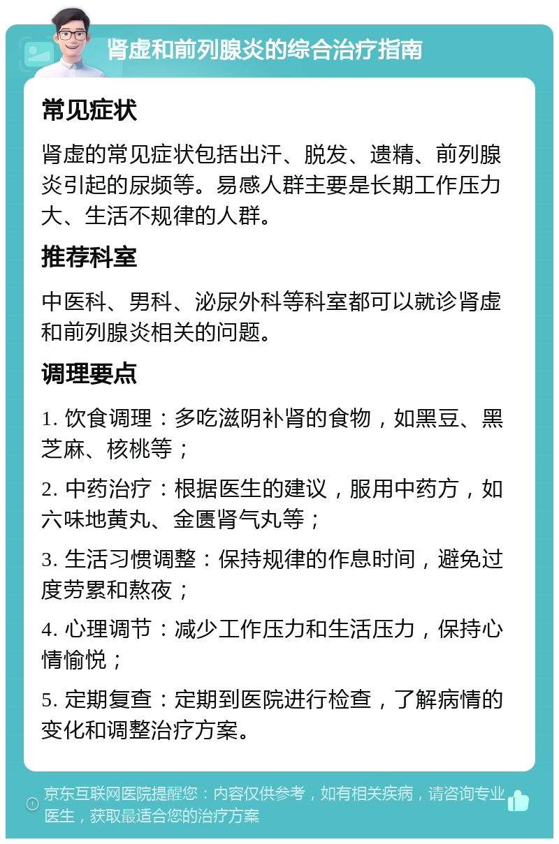 肾虚和前列腺炎的综合治疗指南 常见症状 肾虚的常见症状包括出汗、脱发、遗精、前列腺炎引起的尿频等。易感人群主要是长期工作压力大、生活不规律的人群。 推荐科室 中医科、男科、泌尿外科等科室都可以就诊肾虚和前列腺炎相关的问题。 调理要点 1. 饮食调理：多吃滋阴补肾的食物，如黑豆、黑芝麻、核桃等； 2. 中药治疗：根据医生的建议，服用中药方，如六味地黄丸、金匮肾气丸等； 3. 生活习惯调整：保持规律的作息时间，避免过度劳累和熬夜； 4. 心理调节：减少工作压力和生活压力，保持心情愉悦； 5. 定期复查：定期到医院进行检查，了解病情的变化和调整治疗方案。