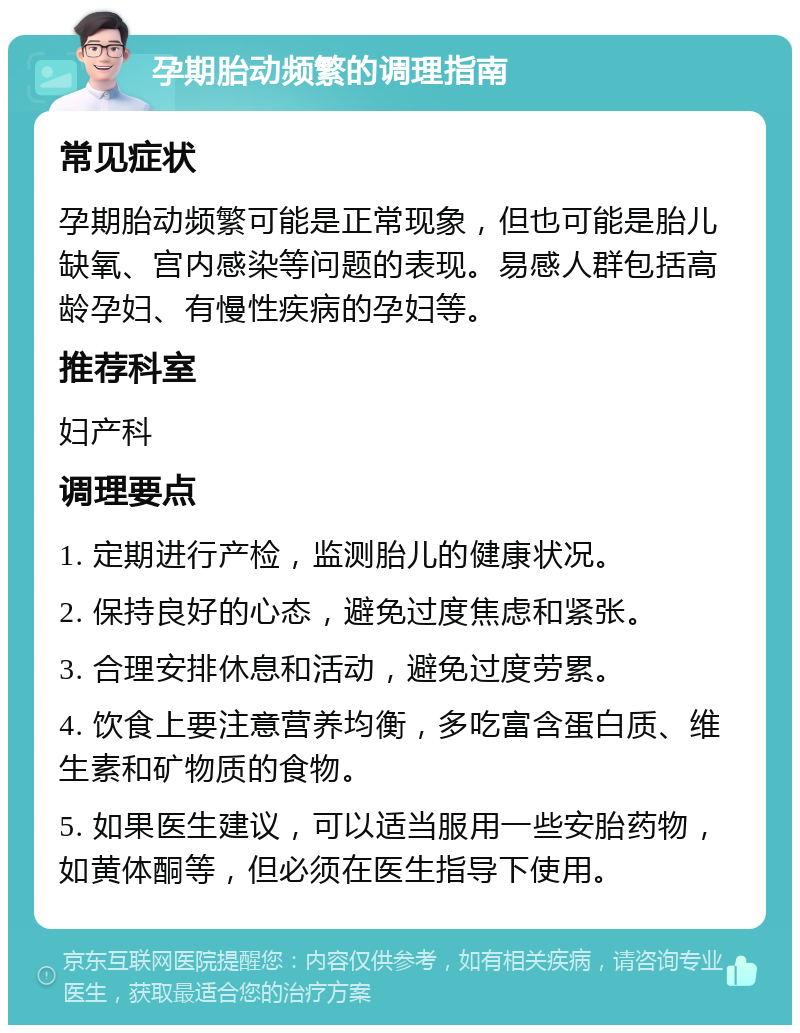 孕期胎动频繁的调理指南 常见症状 孕期胎动频繁可能是正常现象，但也可能是胎儿缺氧、宫内感染等问题的表现。易感人群包括高龄孕妇、有慢性疾病的孕妇等。 推荐科室 妇产科 调理要点 1. 定期进行产检，监测胎儿的健康状况。 2. 保持良好的心态，避免过度焦虑和紧张。 3. 合理安排休息和活动，避免过度劳累。 4. 饮食上要注意营养均衡，多吃富含蛋白质、维生素和矿物质的食物。 5. 如果医生建议，可以适当服用一些安胎药物，如黄体酮等，但必须在医生指导下使用。