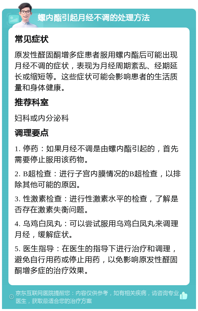 螺内酯引起月经不调的处理方法 常见症状 原发性醛固酮增多症患者服用螺内酯后可能出现月经不调的症状，表现为月经周期紊乱、经期延长或缩短等。这些症状可能会影响患者的生活质量和身体健康。 推荐科室 妇科或内分泌科 调理要点 1. 停药：如果月经不调是由螺内酯引起的，首先需要停止服用该药物。 2. B超检查：进行子宫内膜情况的B超检查，以排除其他可能的原因。 3. 性激素检查：进行性激素水平的检查，了解是否存在激素失衡问题。 4. 乌鸡白凤丸：可以尝试服用乌鸡白凤丸来调理月经，缓解症状。 5. 医生指导：在医生的指导下进行治疗和调理，避免自行用药或停止用药，以免影响原发性醛固酮增多症的治疗效果。