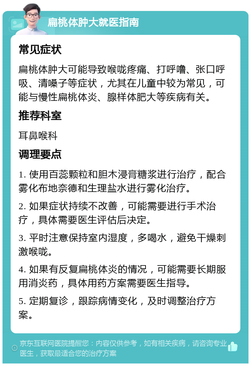 扁桃体肿大就医指南 常见症状 扁桃体肿大可能导致喉咙疼痛、打呼噜、张口呼吸、清嗓子等症状，尤其在儿童中较为常见，可能与慢性扁桃体炎、腺样体肥大等疾病有关。 推荐科室 耳鼻喉科 调理要点 1. 使用百蕊颗粒和胆木浸膏糖浆进行治疗，配合雾化布地奈德和生理盐水进行雾化治疗。 2. 如果症状持续不改善，可能需要进行手术治疗，具体需要医生评估后决定。 3. 平时注意保持室内湿度，多喝水，避免干燥刺激喉咙。 4. 如果有反复扁桃体炎的情况，可能需要长期服用消炎药，具体用药方案需要医生指导。 5. 定期复诊，跟踪病情变化，及时调整治疗方案。