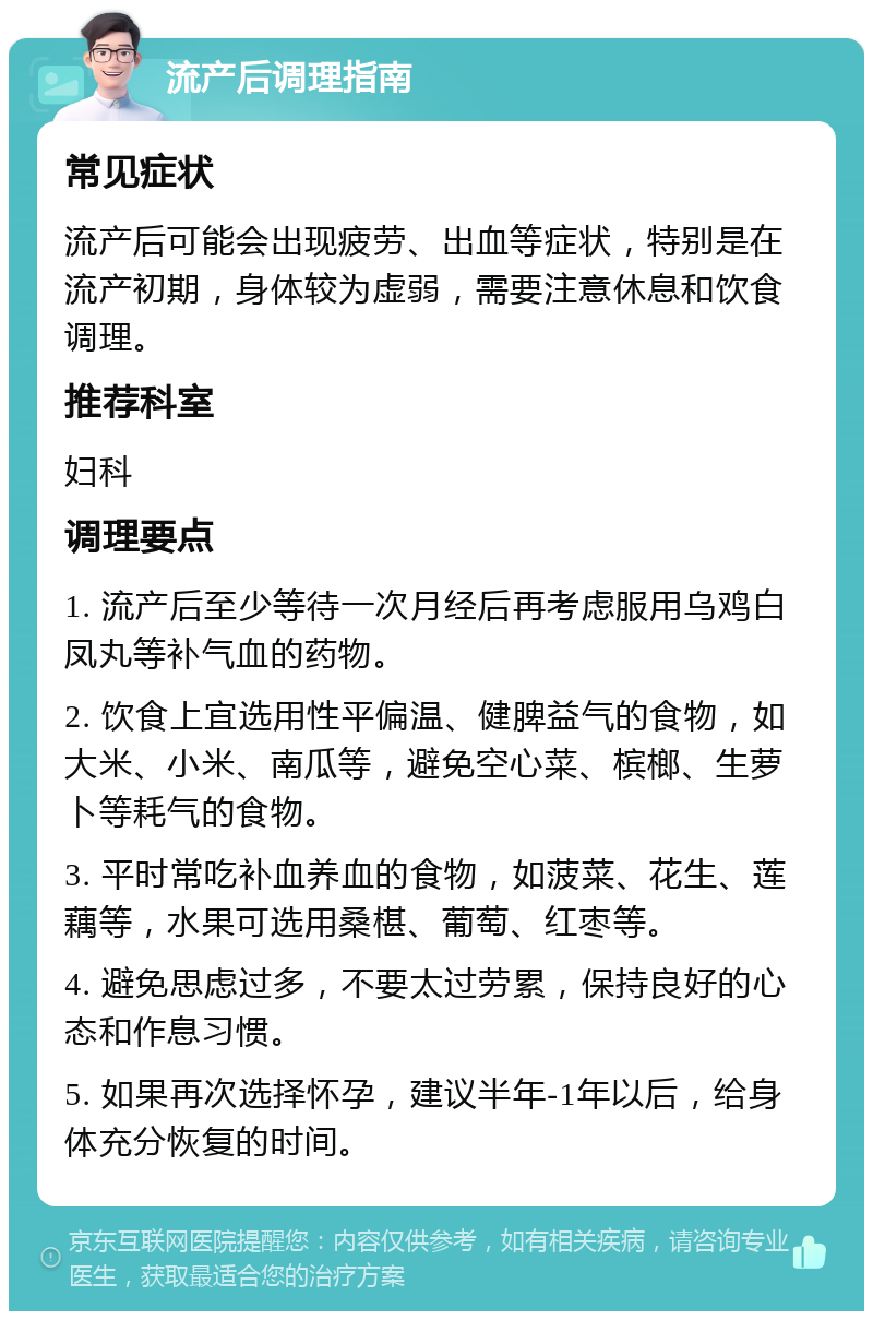 流产后调理指南 常见症状 流产后可能会出现疲劳、出血等症状，特别是在流产初期，身体较为虚弱，需要注意休息和饮食调理。 推荐科室 妇科 调理要点 1. 流产后至少等待一次月经后再考虑服用乌鸡白凤丸等补气血的药物。 2. 饮食上宜选用性平偏温、健脾益气的食物，如大米、小米、南瓜等，避免空心菜、槟榔、生萝卜等耗气的食物。 3. 平时常吃补血养血的食物，如菠菜、花生、莲藕等，水果可选用桑椹、葡萄、红枣等。 4. 避免思虑过多，不要太过劳累，保持良好的心态和作息习惯。 5. 如果再次选择怀孕，建议半年-1年以后，给身体充分恢复的时间。