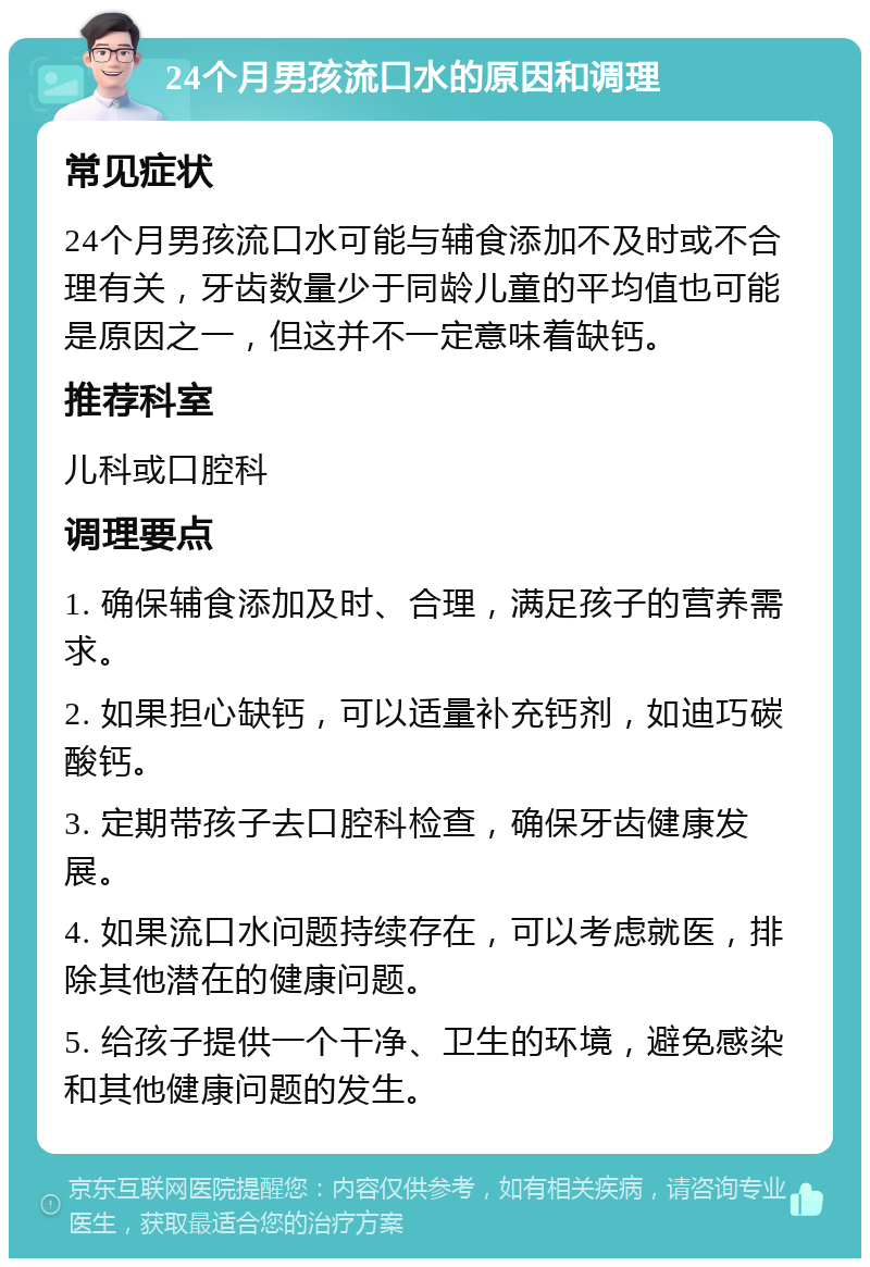 24个月男孩流口水的原因和调理 常见症状 24个月男孩流口水可能与辅食添加不及时或不合理有关，牙齿数量少于同龄儿童的平均值也可能是原因之一，但这并不一定意味着缺钙。 推荐科室 儿科或口腔科 调理要点 1. 确保辅食添加及时、合理，满足孩子的营养需求。 2. 如果担心缺钙，可以适量补充钙剂，如迪巧碳酸钙。 3. 定期带孩子去口腔科检查，确保牙齿健康发展。 4. 如果流口水问题持续存在，可以考虑就医，排除其他潜在的健康问题。 5. 给孩子提供一个干净、卫生的环境，避免感染和其他健康问题的发生。