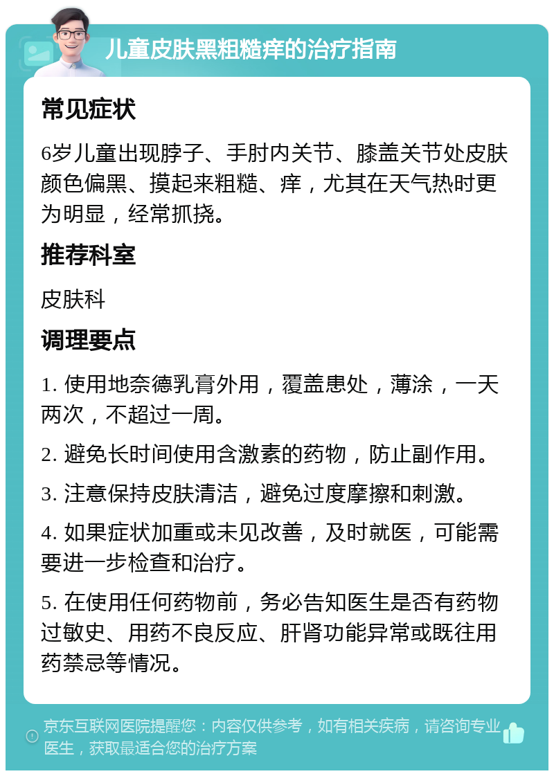 儿童皮肤黑粗糙痒的治疗指南 常见症状 6岁儿童出现脖子、手肘内关节、膝盖关节处皮肤颜色偏黑、摸起来粗糙、痒，尤其在天气热时更为明显，经常抓挠。 推荐科室 皮肤科 调理要点 1. 使用地奈德乳膏外用，覆盖患处，薄涂，一天两次，不超过一周。 2. 避免长时间使用含激素的药物，防止副作用。 3. 注意保持皮肤清洁，避免过度摩擦和刺激。 4. 如果症状加重或未见改善，及时就医，可能需要进一步检查和治疗。 5. 在使用任何药物前，务必告知医生是否有药物过敏史、用药不良反应、肝肾功能异常或既往用药禁忌等情况。