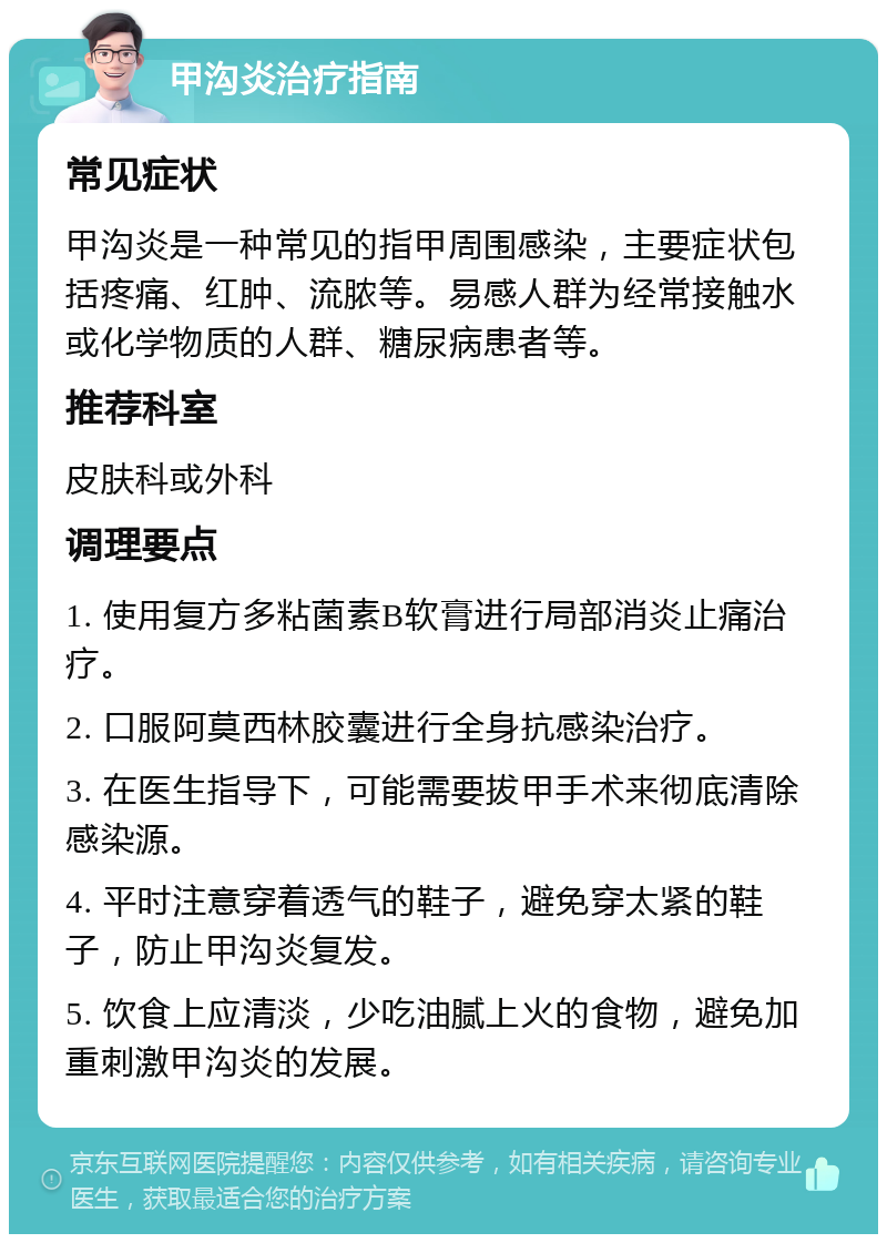 甲沟炎治疗指南 常见症状 甲沟炎是一种常见的指甲周围感染，主要症状包括疼痛、红肿、流脓等。易感人群为经常接触水或化学物质的人群、糖尿病患者等。 推荐科室 皮肤科或外科 调理要点 1. 使用复方多粘菌素B软膏进行局部消炎止痛治疗。 2. 口服阿莫西林胶囊进行全身抗感染治疗。 3. 在医生指导下，可能需要拔甲手术来彻底清除感染源。 4. 平时注意穿着透气的鞋子，避免穿太紧的鞋子，防止甲沟炎复发。 5. 饮食上应清淡，少吃油腻上火的食物，避免加重刺激甲沟炎的发展。