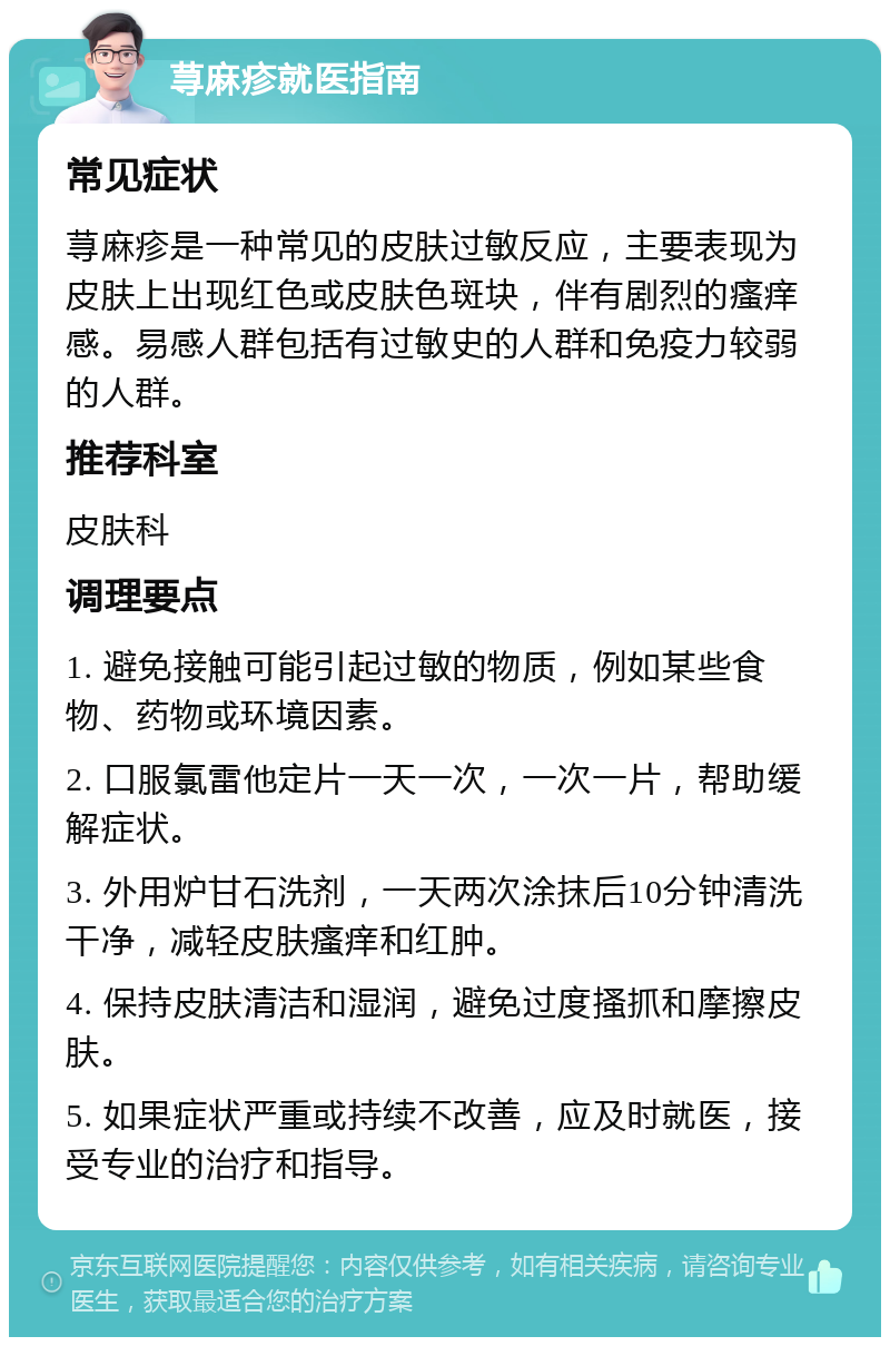 荨麻疹就医指南 常见症状 荨麻疹是一种常见的皮肤过敏反应，主要表现为皮肤上出现红色或皮肤色斑块，伴有剧烈的瘙痒感。易感人群包括有过敏史的人群和免疫力较弱的人群。 推荐科室 皮肤科 调理要点 1. 避免接触可能引起过敏的物质，例如某些食物、药物或环境因素。 2. 口服氯雷他定片一天一次，一次一片，帮助缓解症状。 3. 外用炉甘石洗剂，一天两次涂抹后10分钟清洗干净，减轻皮肤瘙痒和红肿。 4. 保持皮肤清洁和湿润，避免过度搔抓和摩擦皮肤。 5. 如果症状严重或持续不改善，应及时就医，接受专业的治疗和指导。