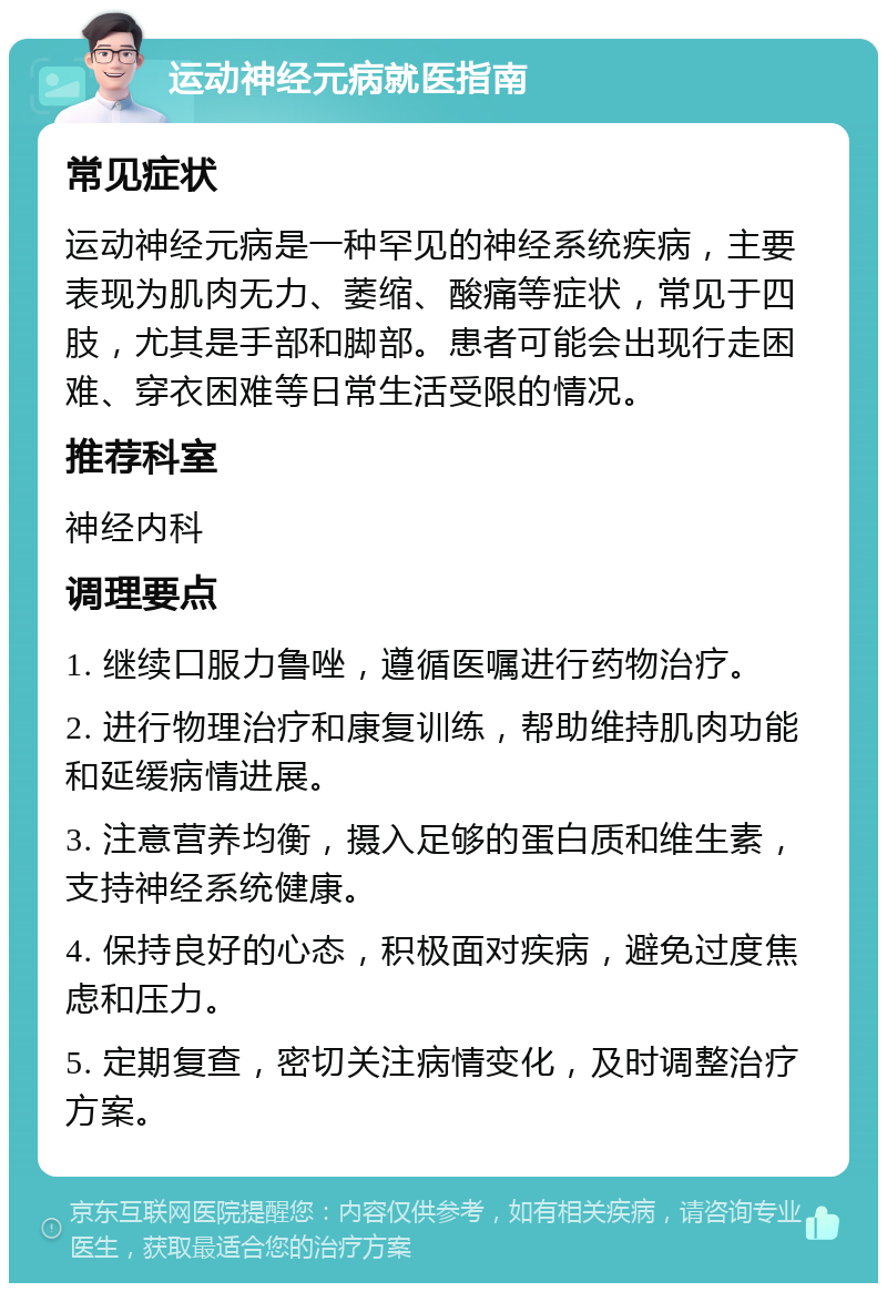 运动神经元病就医指南 常见症状 运动神经元病是一种罕见的神经系统疾病，主要表现为肌肉无力、萎缩、酸痛等症状，常见于四肢，尤其是手部和脚部。患者可能会出现行走困难、穿衣困难等日常生活受限的情况。 推荐科室 神经内科 调理要点 1. 继续口服力鲁唑，遵循医嘱进行药物治疗。 2. 进行物理治疗和康复训练，帮助维持肌肉功能和延缓病情进展。 3. 注意营养均衡，摄入足够的蛋白质和维生素，支持神经系统健康。 4. 保持良好的心态，积极面对疾病，避免过度焦虑和压力。 5. 定期复查，密切关注病情变化，及时调整治疗方案。