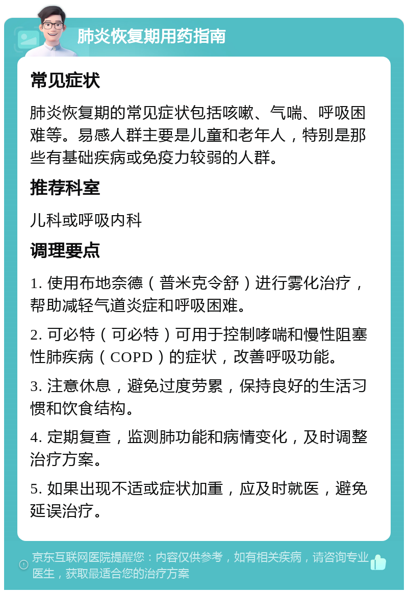 肺炎恢复期用药指南 常见症状 肺炎恢复期的常见症状包括咳嗽、气喘、呼吸困难等。易感人群主要是儿童和老年人，特别是那些有基础疾病或免疫力较弱的人群。 推荐科室 儿科或呼吸内科 调理要点 1. 使用布地奈德（普米克令舒）进行雾化治疗，帮助减轻气道炎症和呼吸困难。 2. 可必特（可必特）可用于控制哮喘和慢性阻塞性肺疾病（COPD）的症状，改善呼吸功能。 3. 注意休息，避免过度劳累，保持良好的生活习惯和饮食结构。 4. 定期复查，监测肺功能和病情变化，及时调整治疗方案。 5. 如果出现不适或症状加重，应及时就医，避免延误治疗。