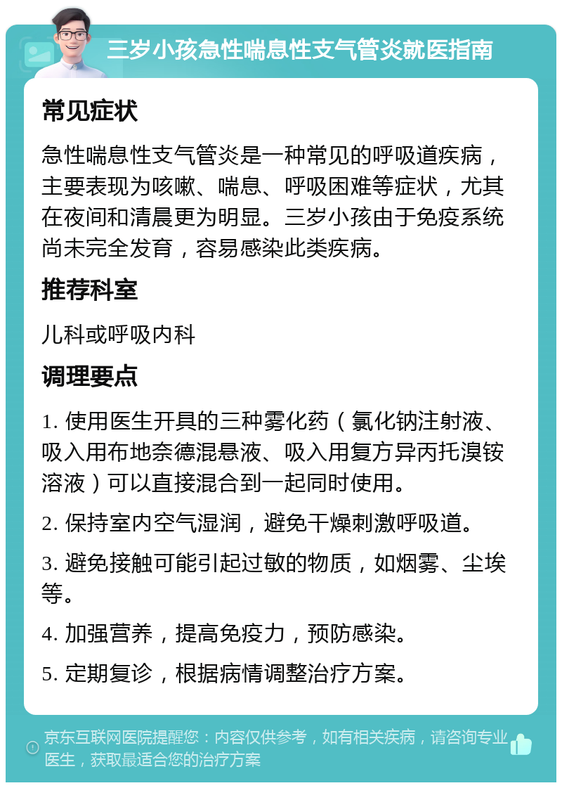 三岁小孩急性喘息性支气管炎就医指南 常见症状 急性喘息性支气管炎是一种常见的呼吸道疾病，主要表现为咳嗽、喘息、呼吸困难等症状，尤其在夜间和清晨更为明显。三岁小孩由于免疫系统尚未完全发育，容易感染此类疾病。 推荐科室 儿科或呼吸内科 调理要点 1. 使用医生开具的三种雾化药（氯化钠注射液、吸入用布地奈德混悬液、吸入用复方异丙托溴铵溶液）可以直接混合到一起同时使用。 2. 保持室内空气湿润，避免干燥刺激呼吸道。 3. 避免接触可能引起过敏的物质，如烟雾、尘埃等。 4. 加强营养，提高免疫力，预防感染。 5. 定期复诊，根据病情调整治疗方案。