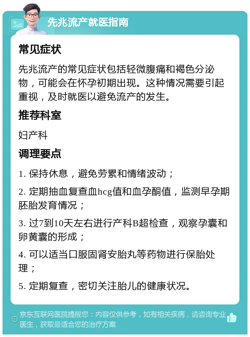 先兆流产就医指南 常见症状 先兆流产的常见症状包括轻微腹痛和褐色分泌物，可能会在怀孕初期出现。这种情况需要引起重视，及时就医以避免流产的发生。 推荐科室 妇产科 调理要点 1. 保持休息，避免劳累和情绪波动； 2. 定期抽血复查血hcg值和血孕酮值，监测早孕期胚胎发育情况； 3. 过7到10天左右进行产科B超检查，观察孕囊和卵黄囊的形成； 4. 可以适当口服固肾安胎丸等药物进行保胎处理； 5. 定期复查，密切关注胎儿的健康状况。