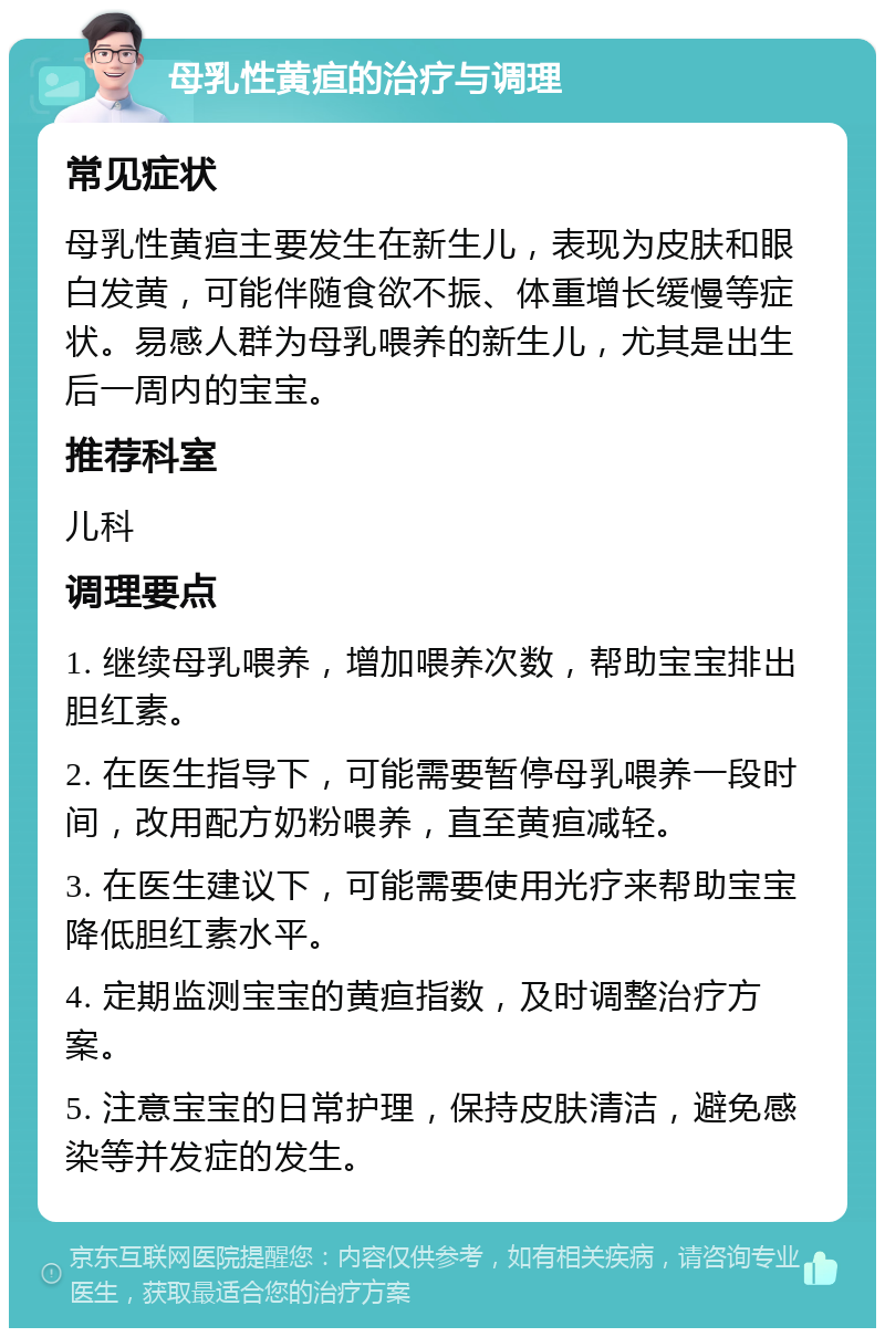 母乳性黄疸的治疗与调理 常见症状 母乳性黄疸主要发生在新生儿，表现为皮肤和眼白发黄，可能伴随食欲不振、体重增长缓慢等症状。易感人群为母乳喂养的新生儿，尤其是出生后一周内的宝宝。 推荐科室 儿科 调理要点 1. 继续母乳喂养，增加喂养次数，帮助宝宝排出胆红素。 2. 在医生指导下，可能需要暂停母乳喂养一段时间，改用配方奶粉喂养，直至黄疸减轻。 3. 在医生建议下，可能需要使用光疗来帮助宝宝降低胆红素水平。 4. 定期监测宝宝的黄疸指数，及时调整治疗方案。 5. 注意宝宝的日常护理，保持皮肤清洁，避免感染等并发症的发生。