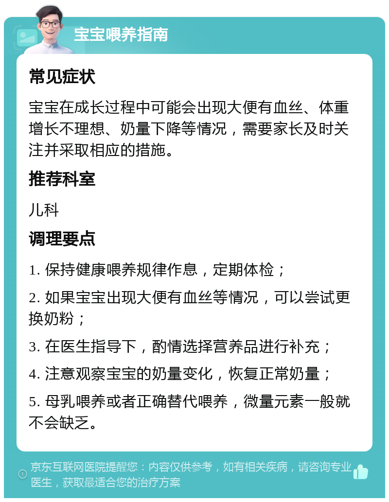 宝宝喂养指南 常见症状 宝宝在成长过程中可能会出现大便有血丝、体重增长不理想、奶量下降等情况，需要家长及时关注并采取相应的措施。 推荐科室 儿科 调理要点 1. 保持健康喂养规律作息，定期体检； 2. 如果宝宝出现大便有血丝等情况，可以尝试更换奶粉； 3. 在医生指导下，酌情选择营养品进行补充； 4. 注意观察宝宝的奶量变化，恢复正常奶量； 5. 母乳喂养或者正确替代喂养，微量元素一般就不会缺乏。