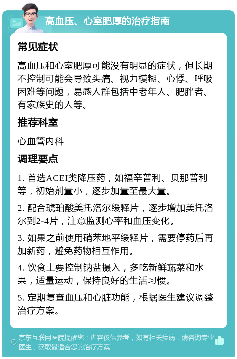 高血压、心室肥厚的治疗指南 常见症状 高血压和心室肥厚可能没有明显的症状，但长期不控制可能会导致头痛、视力模糊、心悸、呼吸困难等问题，易感人群包括中老年人、肥胖者、有家族史的人等。 推荐科室 心血管内科 调理要点 1. 首选ACEI类降压药，如福辛普利、贝那普利等，初始剂量小，逐步加量至最大量。 2. 配合琥珀酸美托洛尔缓释片，逐步增加美托洛尔到2-4片，注意监测心率和血压变化。 3. 如果之前使用硝苯地平缓释片，需要停药后再加新药，避免药物相互作用。 4. 饮食上要控制钠盐摄入，多吃新鲜蔬菜和水果，适量运动，保持良好的生活习惯。 5. 定期复查血压和心脏功能，根据医生建议调整治疗方案。