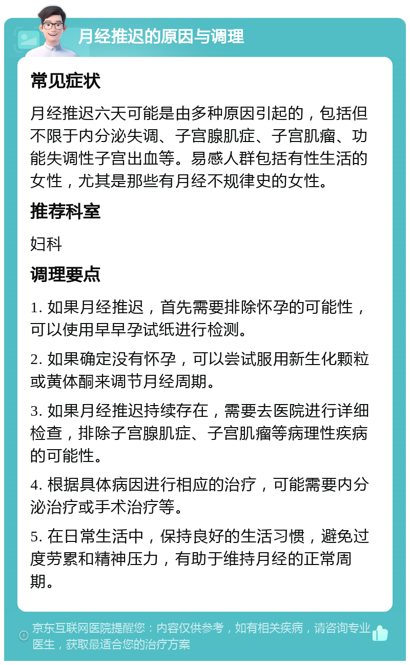 月经推迟的原因与调理 常见症状 月经推迟六天可能是由多种原因引起的，包括但不限于内分泌失调、子宫腺肌症、子宫肌瘤、功能失调性子宫出血等。易感人群包括有性生活的女性，尤其是那些有月经不规律史的女性。 推荐科室 妇科 调理要点 1. 如果月经推迟，首先需要排除怀孕的可能性，可以使用早早孕试纸进行检测。 2. 如果确定没有怀孕，可以尝试服用新生化颗粒或黄体酮来调节月经周期。 3. 如果月经推迟持续存在，需要去医院进行详细检查，排除子宫腺肌症、子宫肌瘤等病理性疾病的可能性。 4. 根据具体病因进行相应的治疗，可能需要内分泌治疗或手术治疗等。 5. 在日常生活中，保持良好的生活习惯，避免过度劳累和精神压力，有助于维持月经的正常周期。