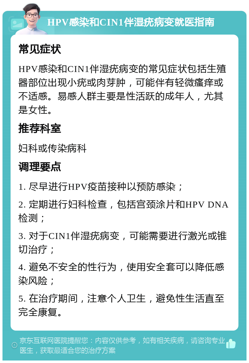 HPV感染和CIN1伴湿疣病变就医指南 常见症状 HPV感染和CIN1伴湿疣病变的常见症状包括生殖器部位出现小疣或肉芽肿，可能伴有轻微瘙痒或不适感。易感人群主要是性活跃的成年人，尤其是女性。 推荐科室 妇科或传染病科 调理要点 1. 尽早进行HPV疫苗接种以预防感染； 2. 定期进行妇科检查，包括宫颈涂片和HPV DNA检测； 3. 对于CIN1伴湿疣病变，可能需要进行激光或锥切治疗； 4. 避免不安全的性行为，使用安全套可以降低感染风险； 5. 在治疗期间，注意个人卫生，避免性生活直至完全康复。