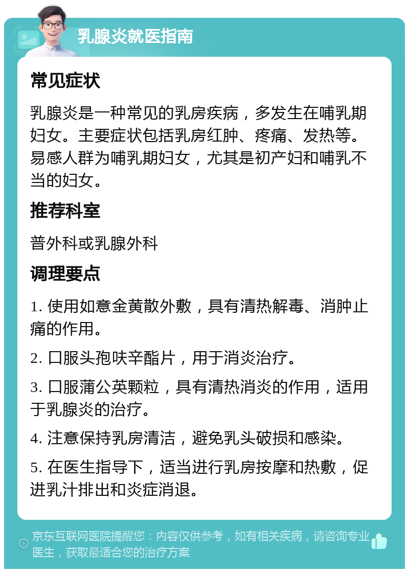 乳腺炎就医指南 常见症状 乳腺炎是一种常见的乳房疾病，多发生在哺乳期妇女。主要症状包括乳房红肿、疼痛、发热等。易感人群为哺乳期妇女，尤其是初产妇和哺乳不当的妇女。 推荐科室 普外科或乳腺外科 调理要点 1. 使用如意金黄散外敷，具有清热解毒、消肿止痛的作用。 2. 口服头孢呋辛酯片，用于消炎治疗。 3. 口服蒲公英颗粒，具有清热消炎的作用，适用于乳腺炎的治疗。 4. 注意保持乳房清洁，避免乳头破损和感染。 5. 在医生指导下，适当进行乳房按摩和热敷，促进乳汁排出和炎症消退。