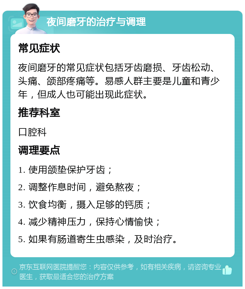 夜间磨牙的治疗与调理 常见症状 夜间磨牙的常见症状包括牙齿磨损、牙齿松动、头痛、颌部疼痛等。易感人群主要是儿童和青少年，但成人也可能出现此症状。 推荐科室 口腔科 调理要点 1. 使用颌垫保护牙齿； 2. 调整作息时间，避免熬夜； 3. 饮食均衡，摄入足够的钙质； 4. 减少精神压力，保持心情愉快； 5. 如果有肠道寄生虫感染，及时治疗。