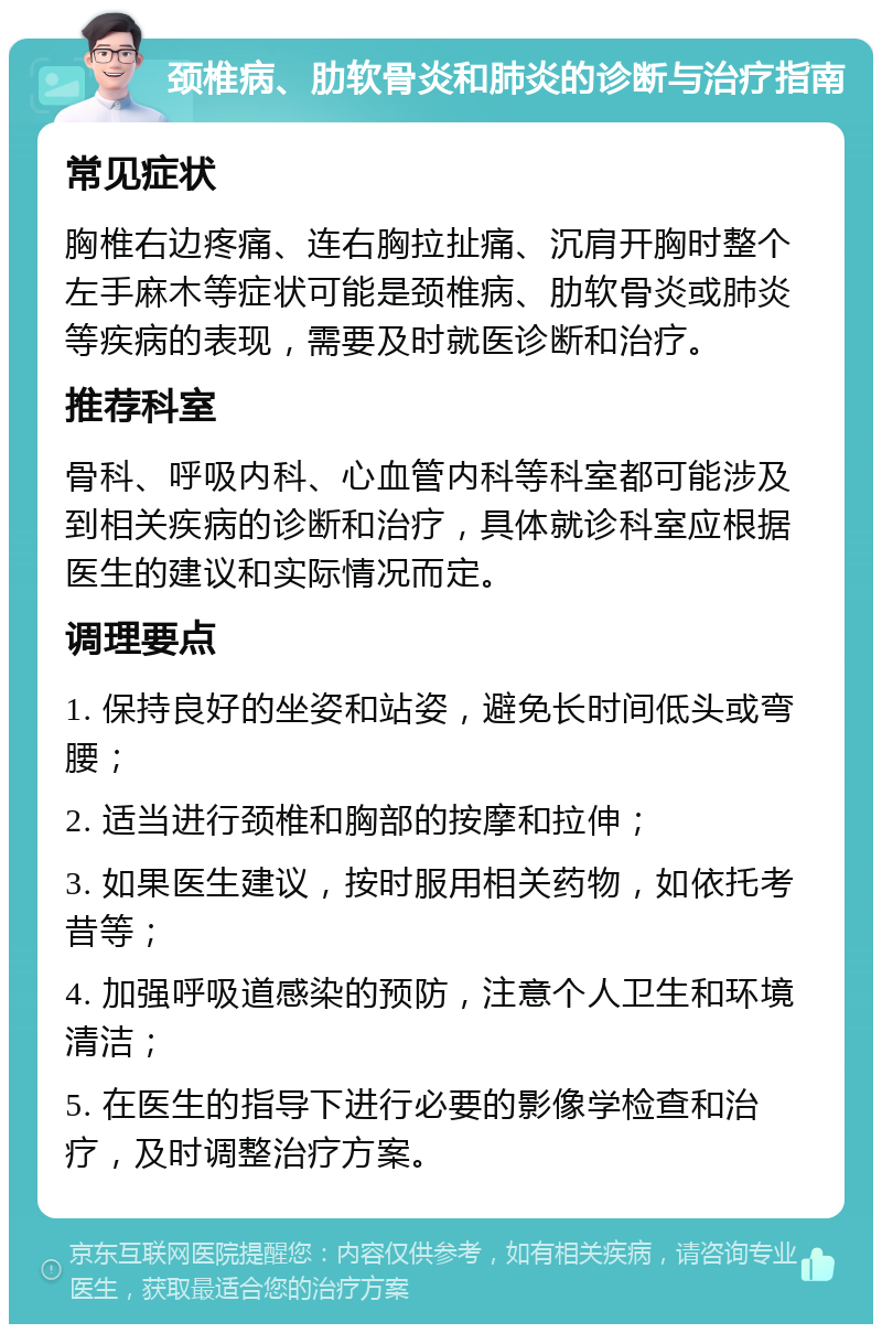 颈椎病、肋软骨炎和肺炎的诊断与治疗指南 常见症状 胸椎右边疼痛、连右胸拉扯痛、沉肩开胸时整个左手麻木等症状可能是颈椎病、肋软骨炎或肺炎等疾病的表现，需要及时就医诊断和治疗。 推荐科室 骨科、呼吸内科、心血管内科等科室都可能涉及到相关疾病的诊断和治疗，具体就诊科室应根据医生的建议和实际情况而定。 调理要点 1. 保持良好的坐姿和站姿，避免长时间低头或弯腰； 2. 适当进行颈椎和胸部的按摩和拉伸； 3. 如果医生建议，按时服用相关药物，如依托考昔等； 4. 加强呼吸道感染的预防，注意个人卫生和环境清洁； 5. 在医生的指导下进行必要的影像学检查和治疗，及时调整治疗方案。