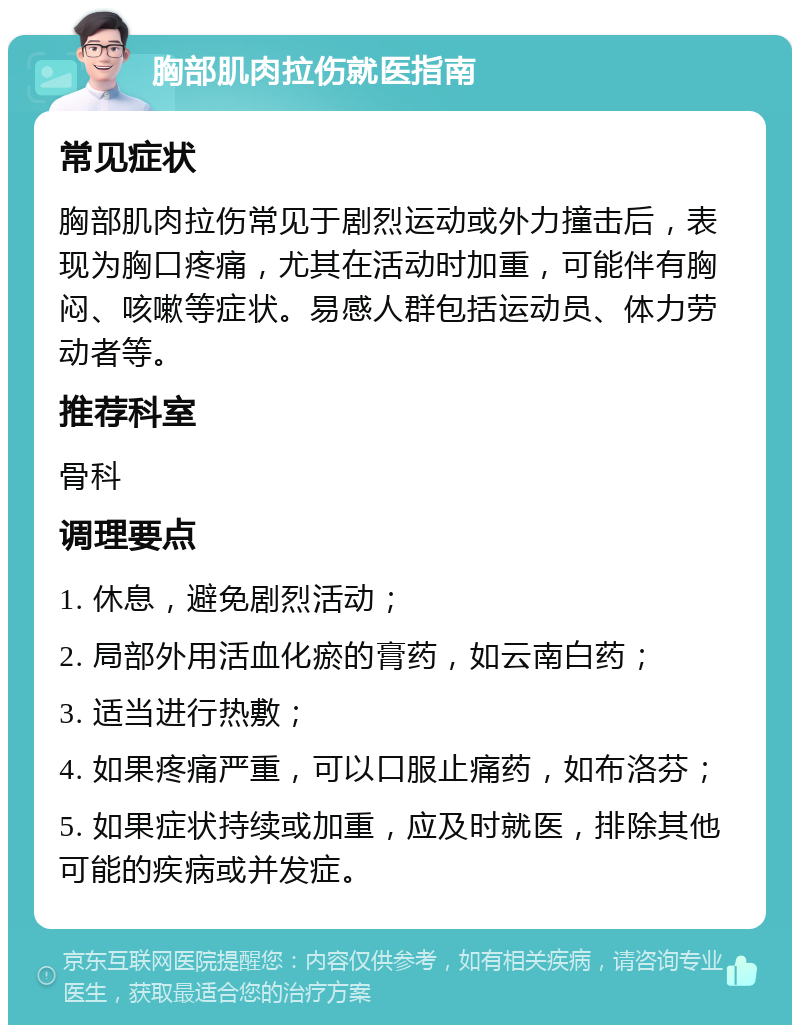 胸部肌肉拉伤就医指南 常见症状 胸部肌肉拉伤常见于剧烈运动或外力撞击后，表现为胸口疼痛，尤其在活动时加重，可能伴有胸闷、咳嗽等症状。易感人群包括运动员、体力劳动者等。 推荐科室 骨科 调理要点 1. 休息，避免剧烈活动； 2. 局部外用活血化瘀的膏药，如云南白药； 3. 适当进行热敷； 4. 如果疼痛严重，可以口服止痛药，如布洛芬； 5. 如果症状持续或加重，应及时就医，排除其他可能的疾病或并发症。