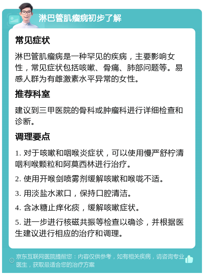 淋巴管肌瘤病初步了解 常见症状 淋巴管肌瘤病是一种罕见的疾病，主要影响女性，常见症状包括咳嗽、骨痛、肺部问题等。易感人群为有雌激素水平异常的女性。 推荐科室 建议到三甲医院的骨科或肿瘤科进行详细检查和诊断。 调理要点 1. 对于咳嗽和咽喉炎症状，可以使用慢严舒柠清咽利喉颗粒和阿莫西林进行治疗。 2. 使用开喉剑喷雾剂缓解咳嗽和喉咙不适。 3. 用淡盐水漱口，保持口腔清洁。 4. 含冰糖止痒化痰，缓解咳嗽症状。 5. 进一步进行核磁共振等检查以确诊，并根据医生建议进行相应的治疗和调理。