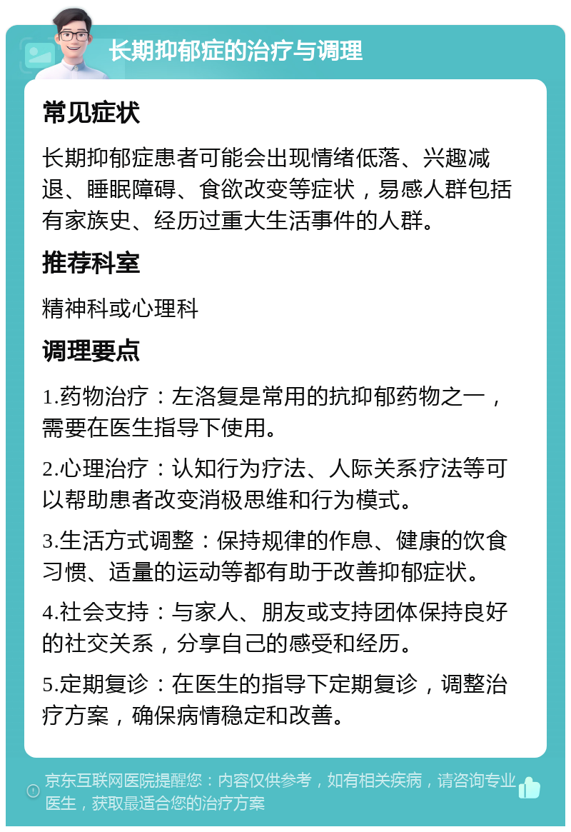 长期抑郁症的治疗与调理 常见症状 长期抑郁症患者可能会出现情绪低落、兴趣减退、睡眠障碍、食欲改变等症状，易感人群包括有家族史、经历过重大生活事件的人群。 推荐科室 精神科或心理科 调理要点 1.药物治疗：左洛复是常用的抗抑郁药物之一，需要在医生指导下使用。 2.心理治疗：认知行为疗法、人际关系疗法等可以帮助患者改变消极思维和行为模式。 3.生活方式调整：保持规律的作息、健康的饮食习惯、适量的运动等都有助于改善抑郁症状。 4.社会支持：与家人、朋友或支持团体保持良好的社交关系，分享自己的感受和经历。 5.定期复诊：在医生的指导下定期复诊，调整治疗方案，确保病情稳定和改善。