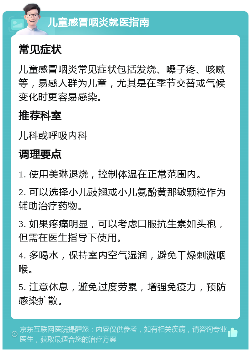 儿童感冒咽炎就医指南 常见症状 儿童感冒咽炎常见症状包括发烧、嗓子疼、咳嗽等，易感人群为儿童，尤其是在季节交替或气候变化时更容易感染。 推荐科室 儿科或呼吸内科 调理要点 1. 使用美琳退烧，控制体温在正常范围内。 2. 可以选择小儿豉翘或小儿氨酚黄那敏颗粒作为辅助治疗药物。 3. 如果疼痛明显，可以考虑口服抗生素如头孢，但需在医生指导下使用。 4. 多喝水，保持室内空气湿润，避免干燥刺激咽喉。 5. 注意休息，避免过度劳累，增强免疫力，预防感染扩散。