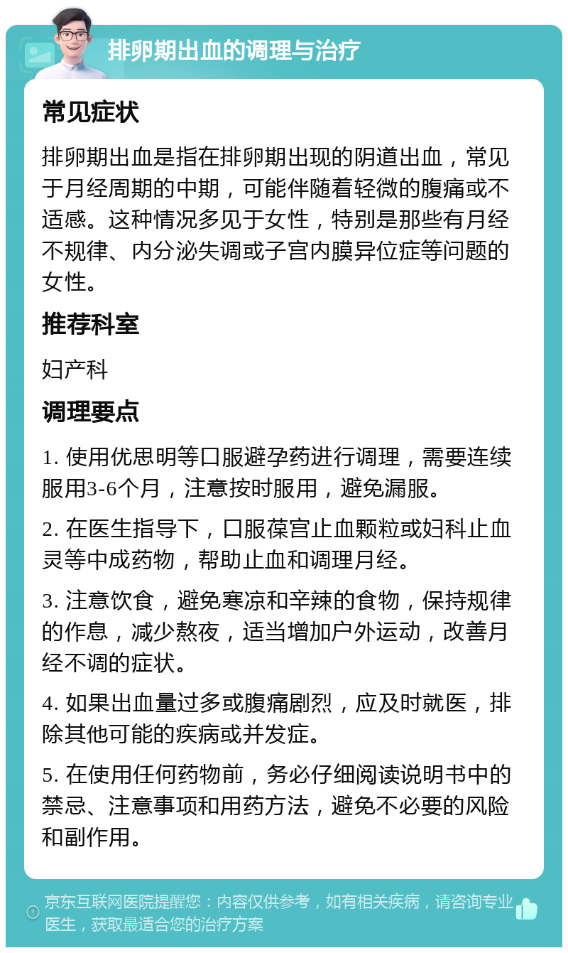 排卵期出血的调理与治疗 常见症状 排卵期出血是指在排卵期出现的阴道出血，常见于月经周期的中期，可能伴随着轻微的腹痛或不适感。这种情况多见于女性，特别是那些有月经不规律、内分泌失调或子宫内膜异位症等问题的女性。 推荐科室 妇产科 调理要点 1. 使用优思明等口服避孕药进行调理，需要连续服用3-6个月，注意按时服用，避免漏服。 2. 在医生指导下，口服葆宫止血颗粒或妇科止血灵等中成药物，帮助止血和调理月经。 3. 注意饮食，避免寒凉和辛辣的食物，保持规律的作息，减少熬夜，适当增加户外运动，改善月经不调的症状。 4. 如果出血量过多或腹痛剧烈，应及时就医，排除其他可能的疾病或并发症。 5. 在使用任何药物前，务必仔细阅读说明书中的禁忌、注意事项和用药方法，避免不必要的风险和副作用。