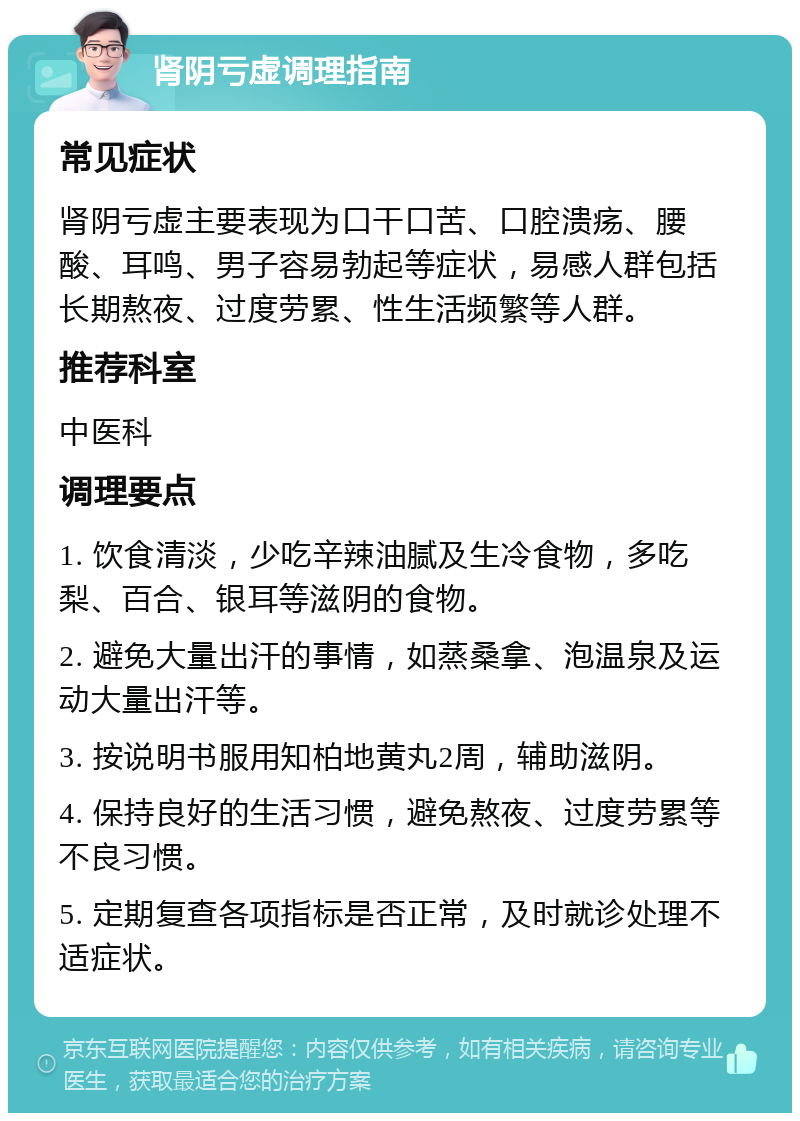 肾阴亏虚调理指南 常见症状 肾阴亏虚主要表现为口干口苦、口腔溃疡、腰酸、耳鸣、男子容易勃起等症状，易感人群包括长期熬夜、过度劳累、性生活频繁等人群。 推荐科室 中医科 调理要点 1. 饮食清淡，少吃辛辣油腻及生冷食物，多吃梨、百合、银耳等滋阴的食物。 2. 避免大量出汗的事情，如蒸桑拿、泡温泉及运动大量出汗等。 3. 按说明书服用知柏地黄丸2周，辅助滋阴。 4. 保持良好的生活习惯，避免熬夜、过度劳累等不良习惯。 5. 定期复查各项指标是否正常，及时就诊处理不适症状。