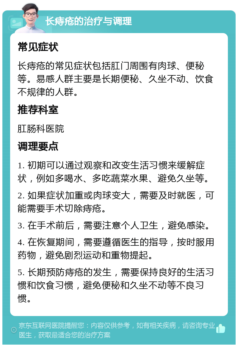 长痔疮的治疗与调理 常见症状 长痔疮的常见症状包括肛门周围有肉球、便秘等。易感人群主要是长期便秘、久坐不动、饮食不规律的人群。 推荐科室 肛肠科医院 调理要点 1. 初期可以通过观察和改变生活习惯来缓解症状，例如多喝水、多吃蔬菜水果、避免久坐等。 2. 如果症状加重或肉球变大，需要及时就医，可能需要手术切除痔疮。 3. 在手术前后，需要注意个人卫生，避免感染。 4. 在恢复期间，需要遵循医生的指导，按时服用药物，避免剧烈运动和重物提起。 5. 长期预防痔疮的发生，需要保持良好的生活习惯和饮食习惯，避免便秘和久坐不动等不良习惯。